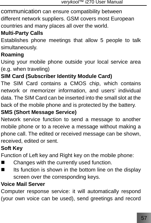 57                               verykool™ i270 User Manual  communication can ensure compatibility between different network suppliers. GSM covers most European countries and many places all over the world. Multi-Party Calls Establishes phone meetings that allow 5 people to talk simultaneously.  Roaming Using your mobile phone outside your local service area (e.g. when traveling) SIM Card (Subscriber Identity Module Card) The SIM Card contains a CMOS chip, which contains network or memorizer information, and users’ individual data. The SIM Card can be inserted into the small slot at the back of the mobile phone and is protected by the battery. SMS (Short Message Service) Network service function to send a message to another mobile phone or to a receive a message without making a phone call. The edited or received message can be shown, received, edited or sent. Soft Key Function of Left key and Right key on the mobile phone:   Changes with the currently used function.   Its function is shown in the bottom line on the display screen over the corresponding keys. Voice Mail Server Computer response service: it will automatically respond (your own voice can be used), send greetings and record 