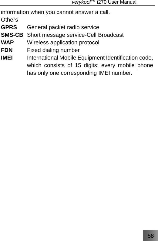 58                                   verykool™ i270 User Manual  information when you cannot answer a call. Others GPRS  General packet radio service SMS-CB  Short message service-Cell Broadcast WAP  Wireless application protocol FDN  Fixed dialing number IMEI  International Mobile Equipment Identification code, which consists of 15 digits; every mobile phone has only one corresponding IMEI number.                   