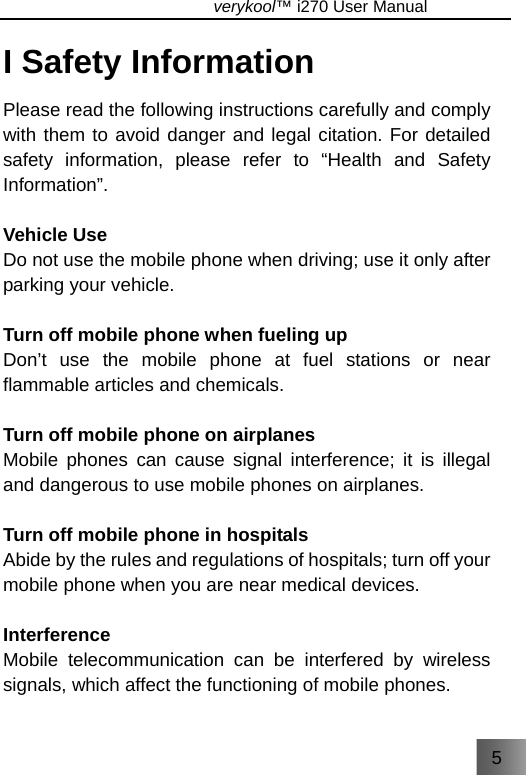 5                               verykool™ i270 User Manual  I Safety Information Please read the following instructions carefully and comply with them to avoid danger and legal citation. For detailed safety information, please refer to “Health and Safety Information”.   Vehicle Use Do not use the mobile phone when driving; use it only after parking your vehicle.   Turn off mobile phone when fueling up Don’t use the mobile phone at fuel stations or near flammable articles and chemicals.  Turn off mobile phone on airplanes Mobile phones can cause signal interference; it is illegal and dangerous to use mobile phones on airplanes.  Turn off mobile phone in hospitals Abide by the rules and regulations of hospitals; turn off your mobile phone when you are near medical devices.  Interference Mobile telecommunication can be interfered by wireless signals, which affect the functioning of mobile phones.  