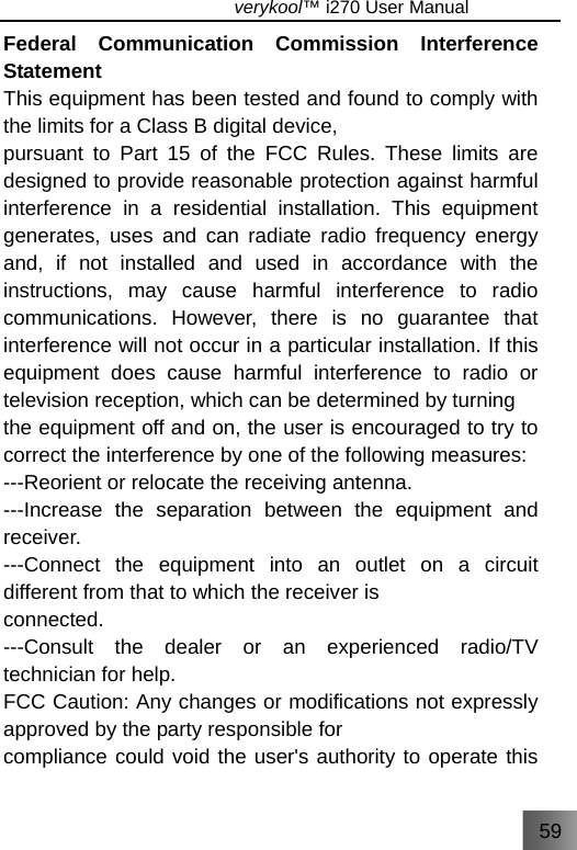 59                               verykool™ i270 User Manual  Federal Communication Commission Interference Statement This equipment has been tested and found to comply with the limits for a Class B digital device, pursuant to Part 15 of the FCC Rules. These limits are designed to provide reasonable protection against harmful interference in a residential installation. This equipment generates, uses and can radiate radio frequency energy and, if not installed and used in accordance with the instructions, may cause harmful interference to radio communications. However, there is no guarantee that interference will not occur in a particular installation. If this equipment does cause harmful interference to radio or television reception, which can be determined by turning the equipment off and on, the user is encouraged to try to correct the interference by one of the following measures: ---Reorient or relocate the receiving antenna. ---Increase the separation between the equipment and receiver. ---Connect the equipment into an outlet on a circuit different from that to which the receiver is connected. ---Consult the dealer or an experienced radio/TV technician for help. FCC Caution: Any changes or modifications not expressly approved by the party responsible for compliance could void the user&apos;s authority to operate this 