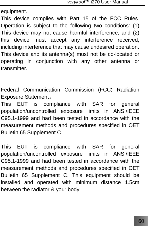 60                                   verykool™ i270 User Manual  equipment. This device complies with Part 15 of the FCC Rules. Operation is subject to the following two conditions: (1) This device may not cause harmful interference, and (2) this device must accept any interference received, including interference that may cause undesired operation. This device and its antenna(s) must not be co-located or operating in conjunction with any other antenna or transmitter.   Federal Communication Commission (FCC) Radiation Exposure Statement。 This EUT is compliance with SAR for general population/uncontrolled exposure limits in ANSI/IEEE C95.1-1999 and had been tested in accordance with the measurement methods and procedures specified in OET Bulletin 65 Supplement C.  This EUT is compliance with SAR for general population/uncontrolled exposure limits in ANSI/IEEE C95.1-1999 and had been tested in accordance with the measurement methods and procedures specified in OET Bulletin 65 Supplement C. This equipment should be installed and operated with minimum distance 1.5cm between the radiator &amp; your body.  