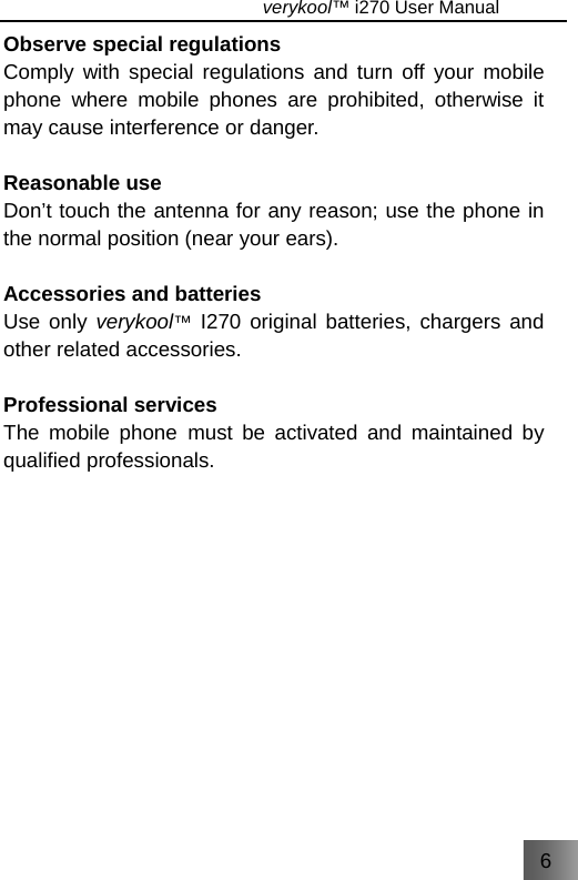 6                                   verykool™ i270 User Manual  Observe special regulations Comply with special regulations and turn off your mobile phone where mobile phones are prohibited, otherwise it may cause interference or danger.    Reasonable use Don’t touch the antenna for any reason; use the phone in the normal position (near your ears).  Accessories and batteries Use only verykool™ I270 original batteries, chargers and other related accessories.    Professional services The mobile phone must be activated and maintained by qualified professionals. 