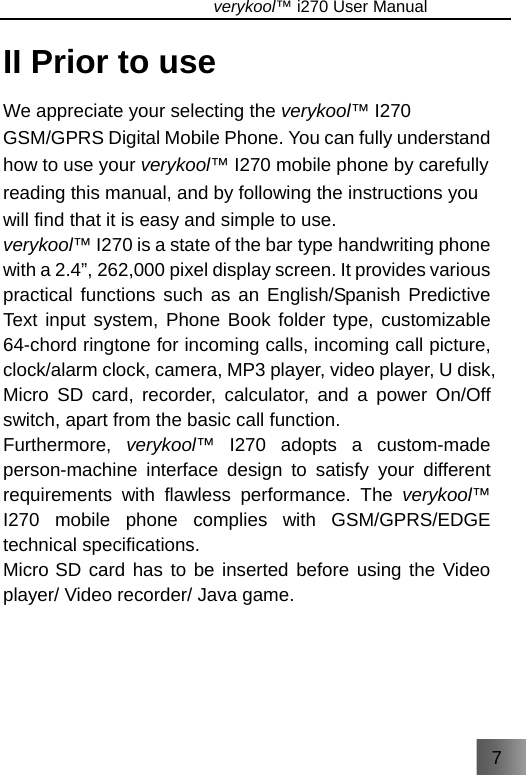 7                               verykool™ i270 User Manual  II Prior to use We appreciate your selecting the verykool™ I270 GSM/GPRS Digital Mobile Phone. You can fully understand how to use your verykool™ I270 mobile phone by carefully reading this manual, and by following the instructions you will find that it is easy and simple to use. verykool™ I270 is a state of the bar type handwriting phone with a 2.4”, 262,000 pixel display screen. It provides various practical functions such as an English/Spanish Predictive Text input system, Phone Book folder type, customizable 64-chord ringtone for incoming calls, incoming call picture, clock/alarm clock, camera, MP3 player, video player, U disk, Micro SD card, recorder, calculator, and a power On/Off switch, apart from the basic call function. Furthermore,  verykool™ I270 adopts a custom-made person-machine interface design to satisfy your different requirements with flawless performance. The verykool™ I270 mobile phone complies with GSM/GPRS/EDGE technical specifications. Micro SD card has to be inserted before using the Video player/ Video recorder/ Java game. 