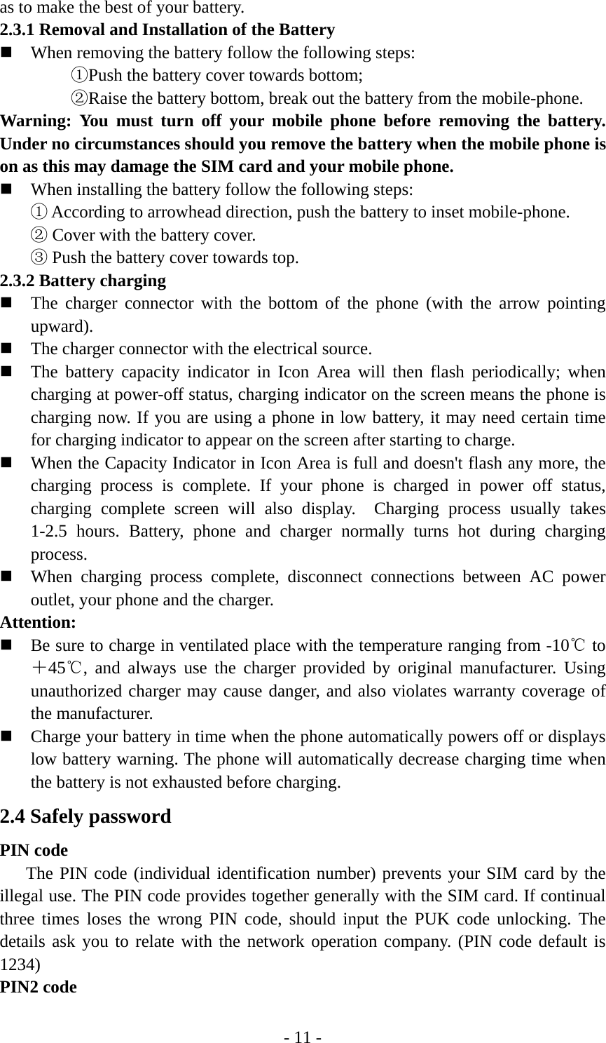 - 11 - as to make the best of your battery. 2.3.1 Removal and Installation of the Battery  When removing the battery follow the following steps: ①Push the battery cover towards bottom; ②Raise the battery bottom, break out the battery from the mobile-phone. Warning: You must turn off your mobile phone before removing the battery. Under no circumstances should you remove the battery when the mobile phone is on as this may damage the SIM card and your mobile phone.  When installing the battery follow the following steps: ① According to arrowhead direction, push the battery to inset mobile-phone. ② Cover with the battery cover. ③ Push the battery cover towards top. 2.3.2 Battery charging  The charger connector with the bottom of the phone (with the arrow pointing upward).  The charger connector with the electrical source.  The battery capacity indicator in Icon Area will then flash periodically; when charging at power-off status, charging indicator on the screen means the phone is charging now. If you are using a phone in low battery, it may need certain time for charging indicator to appear on the screen after starting to charge.  When the Capacity Indicator in Icon Area is full and doesn&apos;t flash any more, the charging process is complete. If your phone is charged in power off status, charging complete screen will also display.  Charging process usually takes 1-2.5 hours. Battery, phone and charger normally turns hot during charging process.  When charging process complete, disconnect connections between AC power outlet, your phone and the charger. Attention:  Be sure to charge in ventilated place with the temperature ranging from -10℃ to ＋45℃, and always use the charger provided by original manufacturer. Using unauthorized charger may cause danger, and also violates warranty coverage of the manufacturer.  Charge your battery in time when the phone automatically powers off or displays low battery warning. The phone will automatically decrease charging time when the battery is not exhausted before charging. 2.4 Safely password PIN code    The PIN code (individual identification number) prevents your SIM card by the illegal use. The PIN code provides together generally with the SIM card. If continual three times loses the wrong PIN code, should input the PUK code unlocking. The details ask you to relate with the network operation company. (PIN code default is 1234) PIN2 code 