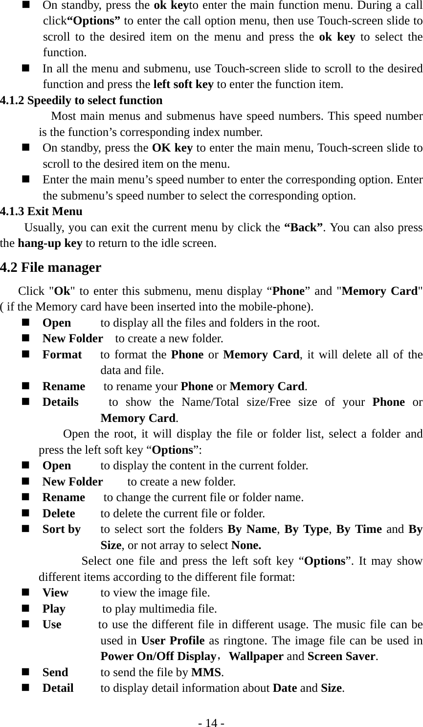 - 14 -  On standby, press the ok keyto enter the main function menu. During a call click“Options” to enter the call option menu, then use Touch-screen slide to scroll to the desired item on the menu and press the ok key to select the function.  In all the menu and submenu, use Touch-screen slide to scroll to the desired function and press the left soft key to enter the function item. 4.1.2 Speedily to select function   Most main menus and submenus have speed numbers. This speed number is the function’s corresponding index number.  On standby, press the OK key to enter the main menu, Touch-screen slide to scroll to the desired item on the menu.  Enter the main menu’s speed number to enter the corresponding option. Enter the submenu’s speed number to select the corresponding option. 4.1.3 Exit Menu Usually, you can exit the current menu by click the “Back”. You can also press the hang-up key to return to the idle screen. 4.2 File manager Click &quot;Ok&quot; to enter this submenu, menu display “Phone” and &quot;Memory Card&quot; ( if the Memory card have been inserted into the mobile-phone).  Open  to display all the files and folders in the root.  New Folder    to create a new folder.  Format   to format the Phone or Memory Card, it will delete all of the data and file.    Rename   to rename your Phone or Memory Card.  Details    to show the Name/Total size/Free size of your Phone or Memory Card. Open the root, it will display the file or folder list, select a folder and press the left soft key “Options”:  Open  to display the content in the current folder.  New Folder    to create a new folder.  Rename       to change the current file or folder name.  Delete  to delete the current file or folder.  Sort by  to select sort the folders By Name, By Type, By Time and By Size, or not array to select None. Select one file and press the left soft key “Options”. It may show different items according to the different file format:  View  to view the image file.    Play      to play multimedia file.  Use      to use the different file in different usage. The music file can be used in User Profile as ringtone. The image file can be used in  Power On/Off Display，Wallpaper and Screen Saver.  Send  to send the file by MMS.  Detail  to display detail information about Date and Size. 