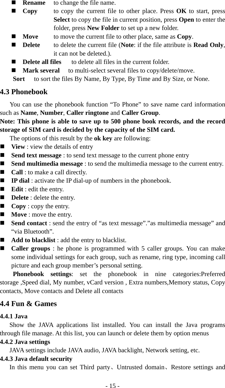 - 15 -  Rename  to change the file name.  Copy  to copy the current file to other place. Press OK to start, press Select to copy the file in current position, press Open to enter the folder, press New Folder to set up a new folder.  Move  to move the current file to other place, same as Copy.  Delete  to delete the current file (Note: if the file attribute is Read Only, it can not be deleted.).  Delete all files    to delete all files in the current folder.    Mark several  to multi-select several files to copy/delete/move. Sort  to sort the files By Name, By Type, By Time and By Size, or None. 4.3 Phonebook You can use the phonebook function “To Phone” to save name card information such as Name, Number, Caller ringtone and Caller Group.  Note: This phone is able to save up to 500 phone book records, and the record storage of SIM card is decided by the capacity of the SIM card.       The options of this result by the ok key are following:  View : view the details of entry  Send text message : to send text message to the current phone entry  Send multimedia message : to send the multimedia message to the current entry.  Call : to make a call directly.  IP dial : activate the IP dial-up of numbers in the phonebook.  Edit : edit the entry.  Delete : delete the entry.  Copy : copy the entry.  Move : move the entry.  Send contact : send the entry of “as text message”.”as multimedia message” and “via Bluetooth”.  Add to blacklist : add the entry to blacklist.  Caller groups : he phone is programmed with 5 caller groups. You can make some individual settings for each group, such as rename, ring type, incoming call picture and each group member’s personal setting. Phonebook settings: set the phonebook in nine categories:Preferred storage ,Speed dial, My number, vCard version , Extra numbers,Memory status, Copy contacts, Move contacts and Delete all contacts 4.4 Fun &amp; Games 4.4.1 Java Show the JAVA applications list installed. You can install the Java programs through file manage. At this list, you can launch or delete them by option menus 4.4.2 Java settings JAVA settings include JAVA audio, JAVA backlight, Network setting, etc. 4.4.3 Java default security In this menu you can set Third party、Untrusted domain、Restore settings and 