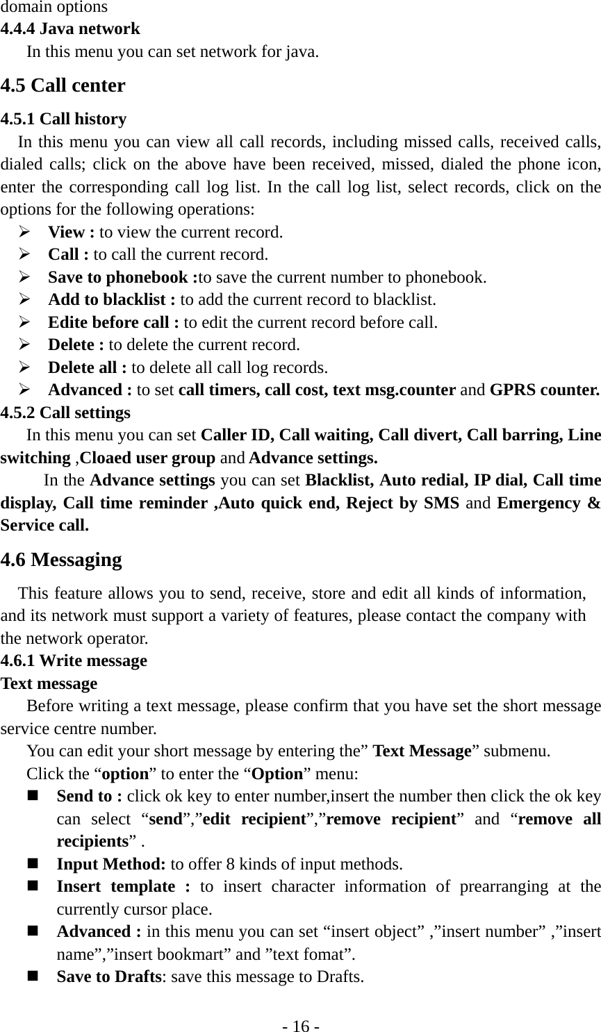 - 16 - domain options 4.4.4 Java network In this menu you can set network for java. 4.5 Call center 4.5.1 Call history In this menu you can view all call records, including missed calls, received calls, dialed calls; click on the above have been received, missed, dialed the phone icon, enter the corresponding call log list. In the call log list, select records, click on the options for the following operations: ¾ View : to view the current record. ¾ Call : to call the current record. ¾ Save to phonebook :to save the current number to phonebook. ¾ Add to blacklist : to add the current record to blacklist. ¾ Edite before call : to edit the current record before call. ¾ Delete : to delete the current record. ¾ Delete all : to delete all call log records. ¾ Advanced : to set call timers, call cost, text msg.counter and GPRS counter. 4.5.2 Call settings      In this menu you can set Caller ID, Call waiting, Call divert, Call barring, Line switching ,Cloaed user group and Advance settings.  In the Advance settings you can set Blacklist, Auto redial, IP dial, Call time display, Call time reminder ,Auto quick end, Reject by SMS and Emergency &amp; Service call. 4.6 Messaging This feature allows you to send, receive, store and edit all kinds of information, and its network must support a variety of features, please contact the company with the network operator. 4.6.1 Write message Text message Before writing a text message, please confirm that you have set the short message service centre number.   You can edit your short message by entering the” Text Message” submenu. Click the “option” to enter the “Option” menu:  Send to : click ok key to enter number,insert the number then click the ok key can select “send”,”edit recipient”,”remove recipient” and “remove all recipients” .  Input Method: to offer 8 kinds of input methods.  Insert template : to insert character information of prearranging at the currently cursor place.  Advanced : in this menu you can set “insert object” ,”insert number” ,”insert name”,”insert bookmart” and ”text fomat”.    Save to Drafts: save this message to Drafts. 