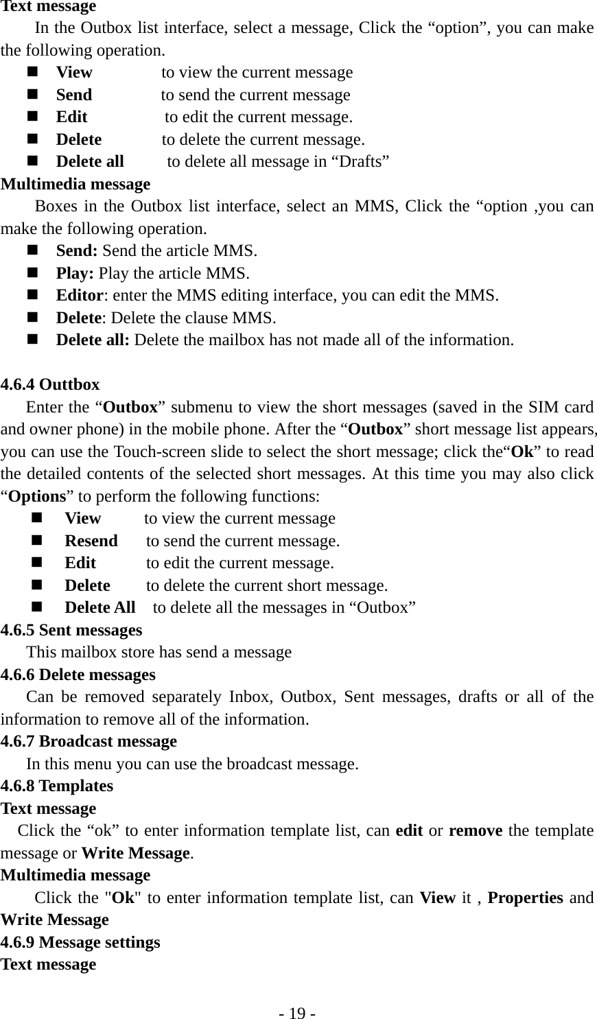 - 19 - Text message In the Outbox list interface, select a message, Click the “option”, you can make the following operation.  View        to view the current message  Send         to send the current message   Edit         to edit the current message.  Delete        to delete the current message.  Delete all          to delete all message in “Drafts” Multimedia message Boxes in the Outbox list interface, select an MMS, Click the “option ,you can make the following operation.  Send: Send the article MMS.  Play: Play the article MMS.  Editor: enter the MMS editing interface, you can edit the MMS.  Delete: Delete the clause MMS.  Delete all: Delete the mailbox has not made all of the information.  4.6.4 Outtbox  Enter the “Outbox” submenu to view the short messages (saved in the SIM card and owner phone) in the mobile phone. After the “Outbox” short message list appears, you can use the Touch-screen slide to select the short message; click the“Ok” to read the detailed contents of the selected short messages. At this time you may also click “Options” to perform the following functions:    View      to view the current message  Resend       to send the current message.  Edit        to edit the current message.  Delete    to delete the current short message.  Delete All    to delete all the messages in “Outbox” 4.6.5 Sent messages This mailbox store has send a message 4.6.6 Delete messages Can be removed separately Inbox, Outbox, Sent messages, drafts or all of the information to remove all of the information. 4.6.7 Broadcast message     In this menu you can use the broadcast message. 4.6.8 Templates Text message Click the “ok” to enter information template list, can edit or remove the template message or Write Message. Multimedia message Click the &quot;Ok&quot; to enter information template list, can View it , Properties and Write Message 4.6.9 Message settings Text message 