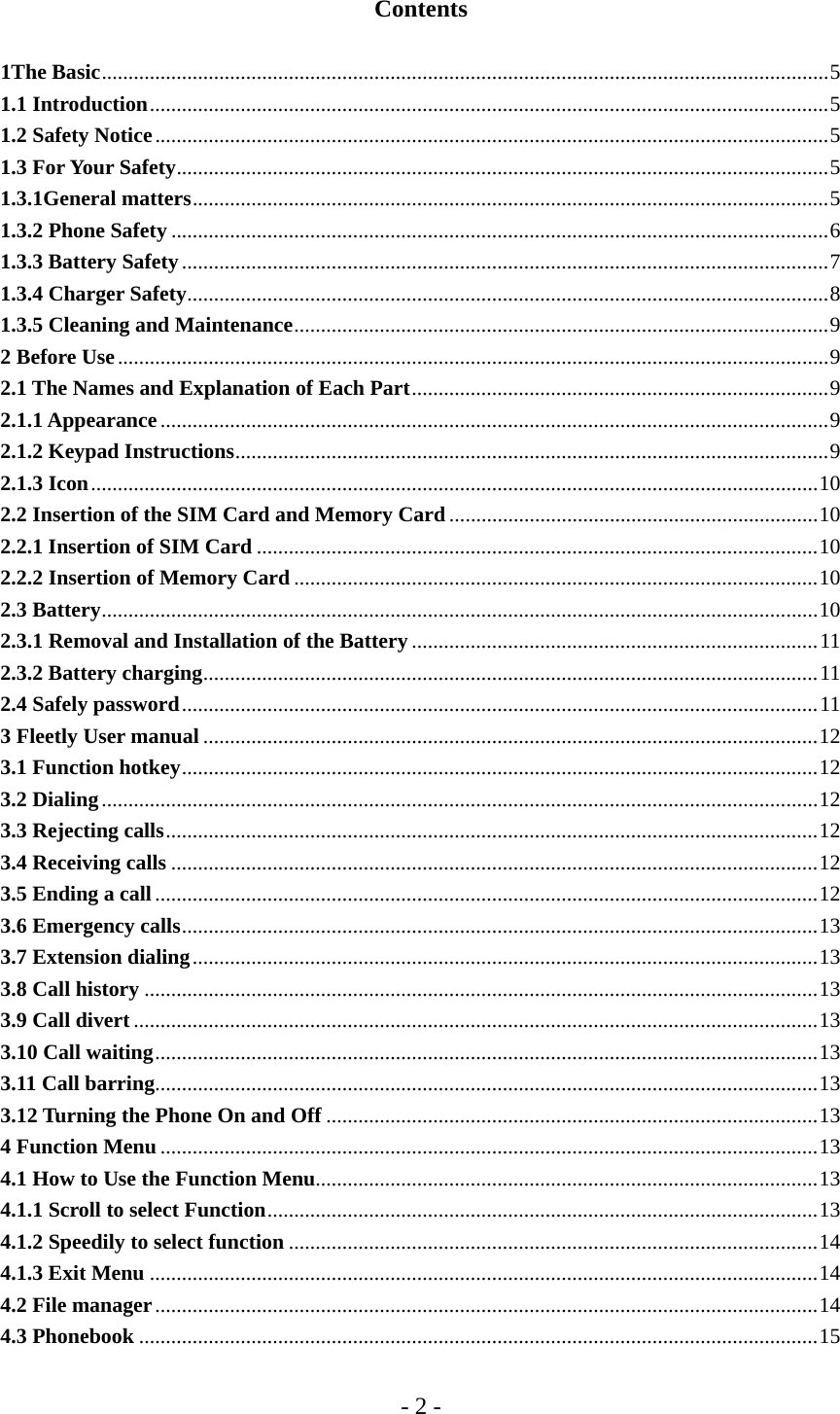 - 2 -  Contents  1The Basic........................................................................................................................................5 1.1 Introduction...............................................................................................................................5 1.2 Safety Notice..............................................................................................................................5 1.3 For Your Safety..........................................................................................................................5 1.3.1General matters.......................................................................................................................5 1.3.2 Phone Safety ...........................................................................................................................6 1.3.3 Battery Safety.........................................................................................................................7 1.3.4 Charger Safety........................................................................................................................8 1.3.5 Cleaning and Maintenance....................................................................................................9 2 Before Use.....................................................................................................................................9 2.1 The Names and Explanation of Each Part..............................................................................9 2.1.1 Appearance.............................................................................................................................9 2.1.2 Keypad Instructions...............................................................................................................9 2.1.3 Icon........................................................................................................................................10 2.2 Insertion of the SIM Card and Memory Card .....................................................................10 2.2.1 Insertion of SIM Card .........................................................................................................10 2.2.2 Insertion of Memory Card ..................................................................................................10 2.3 Battery......................................................................................................................................10 2.3.1 Removal and Installation of the Battery ............................................................................11 2.3.2 Battery charging...................................................................................................................11 2.4 Safely password.......................................................................................................................11 3 Fleetly User manual ...................................................................................................................12 3.1 Function hotkey.......................................................................................................................12 3.2 Dialing......................................................................................................................................12 3.3 Rejecting calls..........................................................................................................................12 3.4 Receiving calls .........................................................................................................................12 3.5 Ending a call............................................................................................................................12 3.6 Emergency calls.......................................................................................................................13 3.7 Extension dialing.....................................................................................................................13 3.8 Call history ..............................................................................................................................13 3.9 Call divert ................................................................................................................................13 3.10 Call waiting............................................................................................................................13 3.11 Call barring............................................................................................................................13 3.12 Turning the Phone On and Off ............................................................................................13 4 Function Menu ...........................................................................................................................13 4.1 How to Use the Function Menu..............................................................................................13 4.1.1 Scroll to select Function.......................................................................................................13 4.1.2 Speedily to select function ...................................................................................................14 4.1.3 Exit Menu .............................................................................................................................14 4.2 File manager............................................................................................................................14 4.3 Phonebook ...............................................................................................................................15 
