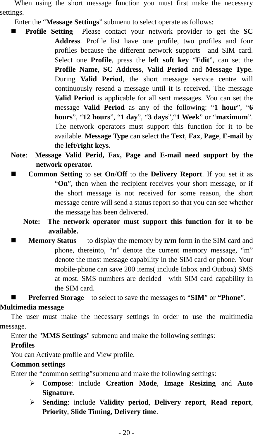 - 20 - When using the short message function you must first make the necessary settings. Enter the “Message Settings” submenu to select operate as follows:  Profile Setting  Please contact your network provider to get the SC Address. Profile list have one profile, two profiles and four profiles because the different network supports  and SIM card.  Select one Profile, press the left soft key “Edit”, can set the Profile Name,  SC Address,  Valid Period and Message Type. During  Valid Period, the short message service centre will continuously resend a message until it is received. The message Valid Period is applicable for all sent messages. You can set the message  Valid Period as any of the following: “1 hour”, “6 hours”, “12 hours”, “1 day”, “3 days”,“1 Week” or “maximum”. The network operators must support this function for it to be available. Message Type can select the Text, Fax, Page, E-mail by the left/right keys. Note:  Message Valid Perid, Fax, Page and E-mail need support by the network operator.  Common Setting to set On/Off to the Delivery Report. If you set it as “On”, then when the recipient receives your short message, or if the short message is not received for some reason, the short message centre will send a status report so that you can see whether the message has been delivered. Note:  The network operator must support this function for it to be available.  Memory Status   to display the memory by n/m form in the SIM card and phone, thereinto, “n” denote the current memory message, “m” denote the most message capability in the SIM card or phone. Your mobile-phone can save 200 items( include Inbox and Outbox) SMS at most. SMS numbers are decided  with SIM card capability in the SIM card.  Preferred Storage    to select to save the messages to “SIM” or “Phone”.  Multimedia message The user must make the necessary settings in order to use the multimedia message. Enter the &quot;MMS Settings&quot; submenu and make the following settings: Profiles You can Activate profile and View profile. Common settings Enter the “common setting”submenu and make the following settings: ¾ Compose: include Creation Mode,  Image Resizing and Auto Signature. ¾ Sending: include Validity period,  Delivery report,  Read report, Priority, Slide Timing, Delivery time. 