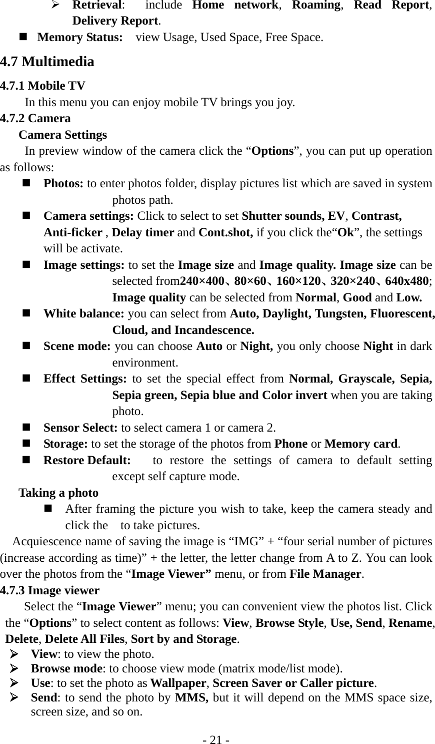 - 21 - ¾ Retrieval:  include Home network,  Roaming,  Read Report, Delivery Report.  Memory Status:    view Usage, Used Space, Free Space. 4.7 Multimedia 4.7.1 Mobile TV In this menu you can enjoy mobile TV brings you joy. 4.7.2 Camera Camera Settings In preview window of the camera click the “Options”, you can put up operation as follows:  Photos: to enter photos folder, display pictures list which are saved in system photos path.  Camera settings: Click to select to set Shutter sounds, EV, Contrast, Anti-ficker , Delay timer and Cont.shot, if you click the“Ok”, the settings will be activate.   Image settings: to set the Image size and Image quality. Image size can be selected from240×400、80×60、160×120、320×240、640x480; Image quality can be selected from Normal, Good and Low.  White balance: you can select from Auto, Daylight, Tungsten, Fluorescent, Cloud, and Incandescence.    Scene mode: you can choose Auto or Night, you only choose Night in dark environment.  Effect Settings: to set the special effect from Normal, Grayscale, Sepia, Sepia green, Sepia blue and Color invert when you are taking photo.  Sensor Select: to select camera 1 or camera 2.  Storage: to set the storage of the photos from Phone or Memory card.  Restore Default:  to restore the settings of camera to default setting except self capture mode. Taking a photo  After framing the picture you wish to take, keep the camera steady and click the  to take pictures.    Acquiescence name of saving the image is “IMG” + “four serial number of pictures (increase according as time)” + the letter, the letter change from A to Z. You can look over the photos from the “Image Viewer” menu, or from File Manager. 4.7.3 Image viewer Select the “Image Viewer” menu; you can convenient view the photos list. Click the “Options” to select content as follows: View, Browse Style, Use, Send, Rename, Delete, Delete All Files, Sort by and Storage. ¾ View: to view the photo. ¾ Browse mode: to choose view mode (matrix mode/list mode).   ¾ Use: to set the photo as Wallpaper, Screen Saver or Caller picture. ¾ Send: to send the photo by MMS, but it will depend on the MMS space size, screen size, and so on. 