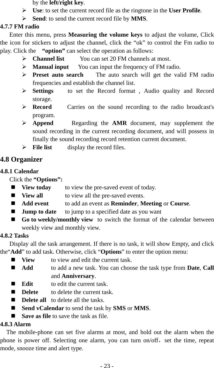 - 23 - by the left/right key. ¾ Use: to set the current record file as the ringtone in the User Profile. ¾ Send: to send the current record file by MMS. 4.7.7 FM radio Enter this menu, press Measuring the volume keys to adjust the volume, Click the icon for stickers to adjust the channel, click the “ok” to control the Fm radio to play. Click the   “option” can select the operation as follows: ¾ Channel list     You can set 20 FM channels at most. ¾ Manual input   You can input the frequency of FM radio.   ¾ Preset auto search    The auto search will get the valid FM radio frequencies and establish the channel list. ¾ Settings    to set the Record format , Audio quality and Record storage. ¾ Record     Carries on the sound recording to the radio broadcast&apos;s program. ¾ Append     Regarding the AMR document, may supplement the sound recording in the current recording document, and will possess in finally the sound recording record retention current document. ¾ File list      display the record files. 4.8 Organizer 4.8.1 Calendar Click the “Options”:  View today    to view the pre-saved event of today.  View all      to view all the pre-saved events.  Add event     to add an event as Reminder, Meeting or Course.  Jump to date    to jump to a specified date as you want  Go to weekly/monthly view  to switch the format of the calendar between weekly view and monthly view. 4.8.2 Tasks Display all the task arrangement. If there is no task, it will show Empty, and click the“Add” to add task. Otherwise, click “Options” to enter the option menu:  View   to view and edit the current task.  Add  to add a new task. You can choose the task type from Date, Call and Anniversary.  Edit  to edit the current task.  Delete  to delete the current task.  Delete all  to delete all the tasks.  Send vCalendar to send the task by SMS or MMS.  Save as file to save the task as file. 4.8.3 Alarm The mobile-phone can set five alarms at most, and hold out the alarm when the phone is power off. Selecting one alarm, you can turn on/off，set the time, repeat mode, snooze time and alert type. 