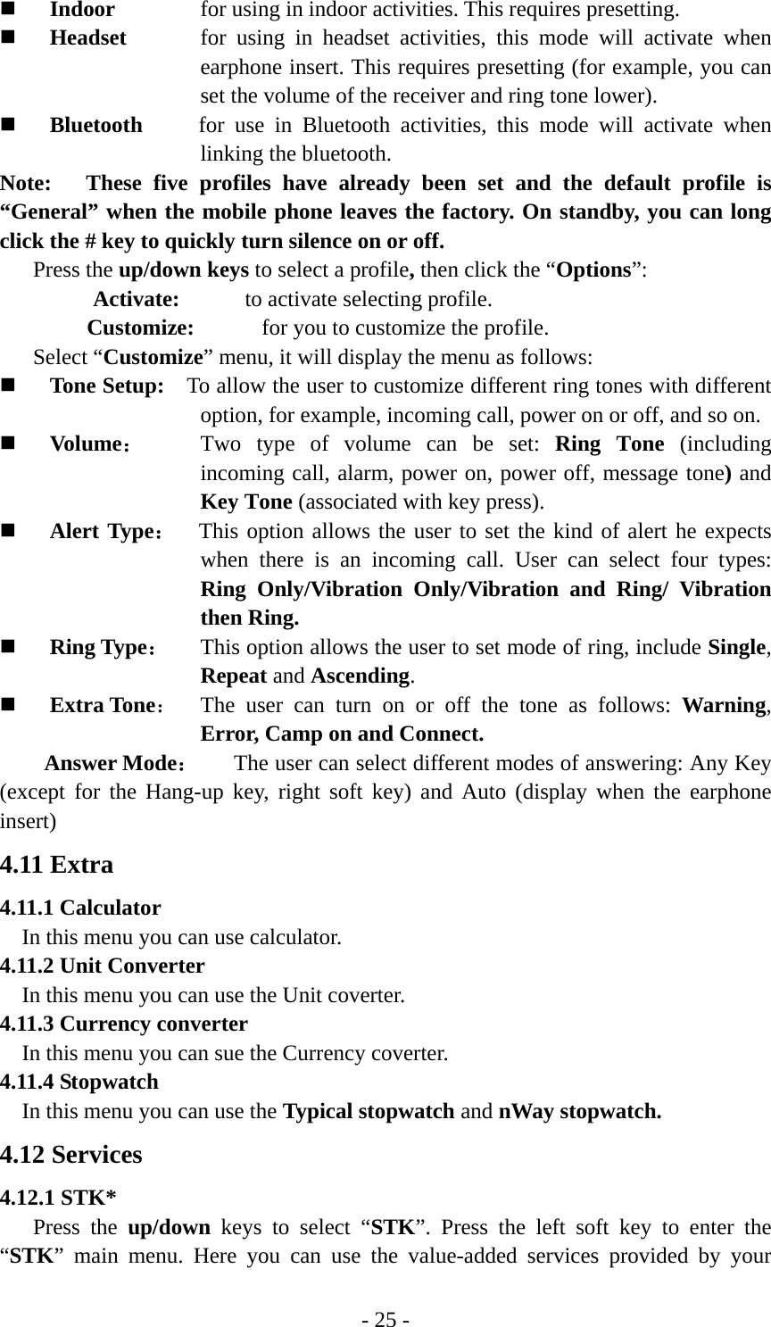 - 25 -  Indoor  for using in indoor activities. This requires presetting.  Headset  for using in headset activities, this mode will activate when earphone insert. This requires presetting (for example, you can set the volume of the receiver and ring tone lower).    Bluetooth     for use in Bluetooth activities, this mode will activate when linking the bluetooth. Note:   These five profiles have already been set and the default profile is “General” when the mobile phone leaves the factory. On standby, you can long click the # key to quickly turn silence on or off. Press the up/down keys to select a profile, then click the “Options”: Activate:    to activate selecting profile. Customize:      for you to customize the profile.   Select “Customize” menu, it will display the menu as follows:  Tone Setup:    To allow the user to customize different ring tones with different option, for example, incoming call, power on or off, and so on.  Volume： Two type of volume can be set: Ring Tone (including incoming call, alarm, power on, power off, message tone) and Key Tone (associated with key press).  Alert Type：  This option allows the user to set the kind of alert he expects when there is an incoming call. User can select four types: Ring Only/Vibration Only/Vibration and Ring/ Vibration then Ring.  Ring Type： This option allows the user to set mode of ring, include Single, Repeat and Ascending.  Extra Tone：  The user can turn on or off the tone as follows: Warning, Error, Camp on and Connect. Answer Mode： The user can select different modes of answering: Any Key (except for the Hang-up key, right soft key) and Auto (display when the earphone insert) 4.11 Extra 4.11.1 Calculator In this menu you can use calculator.   4.11.2 Unit Converter In this menu you can use the Unit coverter. 4.11.3 Currency converter In this menu you can sue the Currency coverter. 4.11.4 Stopwatch In this menu you can use the Typical stopwatch and nWay stopwatch. 4.12 Services 4.12.1 STK* Press the up/down keys to select “STK”. Press the left soft key to enter the “STK” main menu. Here you can use the value-added services provided by your 