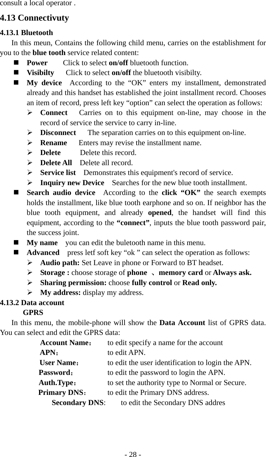 - 28 - consult a local operator . 4.13 Connectivuty 4.13.1 Bluetooth In this meun, Contains the following child menu, carries on the establishment for you to the blue tooth service related content:  Power    Click to select on/off bluetooth function.  Visibilty    Click to select on/off the bluetooth visibilty.  My device  According to the “OK” enters my installment, demonstrated already and this handset has established the joint installment record. Chooses an item of record, press left key “option” can select the operation as follows: ¾ Connect   Carries on to this equipment on-line, may choose in the record of service the service to carry in-line. ¾ Disconnect   The separation carries on to this equipment on-line. ¾ Rename   Enters may revise the installment name. ¾ Delete     Delete this record. ¾ Delete All    Delete all record. ¾ Service list    Demonstrates this equipment&apos;s record of service. ¾ Inquiry new Device    Searches for the new blue tooth installment.  Search audio device  According to the click “OK” the search exempts holds the installment, like blue tooth earphone and so on. If neighbor has the blue tooth equipment, and already opened, the handset will find this equipment, according to the “connect”, inputs the blue tooth password pair, the success joint.  My name    you can edit the buletooth name in this menu.  Advanced  press letf soft key “ok ” can select the operation as follows: ¾ Audio path: Set Leave in phone or Forward to BT headset. ¾ Storage : choose storage of phone  、memory card or Always ask. ¾ Sharing permission: choose fully control or Read only. ¾ My address: display my address. 4.13.2 Data account GPRS In this menu, the mobile-phone will show the Data Account list of GPRS data. You can select and edit the GPRS data: Account Name： to edit specify a name for the account APN：          to edit APN.  User Name：     to edit the user identification to login the APN. Password：       to edit the password to login the APN. Auth.Type：  to set the authority type to Normal or Secure.       Primary DNS：      to edit the Primary DNS address.        Secondary DNS:      to edit the Secondary DNS addres 