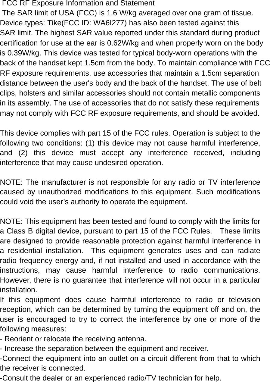  FCC RF Exposure Information and Statement  The SAR limit of USA (FCC) is 1.6 W/kg averaged over one gram of tissue. Device types: Tike(FCC ID: WA6I277) has also been tested against this SAR limit. The highest SAR value reported under this standard during product certification for use at the ear is 0.62W/kg and when properly worn on the bodyis 0.39W/kg. This device was tested for typical body-worn operations with the back of the handset kept 1.5cm from the body. To maintain compliance with FCC RF exposure requirements, use accessories that maintain a 1.5cm separation distance between the user&apos;s body and the back of the handset. The use of belt clips, holsters and similar accessories should not contain metallic components in its assembly. The use of accessories that do not satisfy these requirements may not comply with FCC RF exposure requirements, and should be avoided.  This device complies with part 15 of the FCC rules. Operation is subject to the following two conditions: (1) this device may not cause harmful interference, and (2) this device must accept any interference received, including interference that may cause undesired operation.  NOTE: The manufacturer is not responsible for any radio or TV interference caused by unauthorized modifications to this equipment. Such modifications could void the user’s authority to operate the equipment.  NOTE: This equipment has been tested and found to comply with the limits for a Class B digital device, pursuant to part 15 of the FCC Rules.    These limits are designed to provide reasonable protection against harmful interference in a residential installation.  This equipment generates uses and can radiate radio frequency energy and, if not installed and used in accordance with the instructions, may cause harmful interference to radio communications.  However, there is no guarantee that interference will not occur in a particular installation.   If this equipment does cause harmful interference to radio or television reception, which can be determined by turning the equipment off and on, the user is encouraged to try to correct the interference by one or more of the following measures:   - Reorient or relocate the receiving antenna.   - Increase the separation between the equipment and receiver.   -Connect the equipment into an outlet on a circuit different from that to which the receiver is connected.   -Consult the dealer or an experienced radio/TV technician for help. 