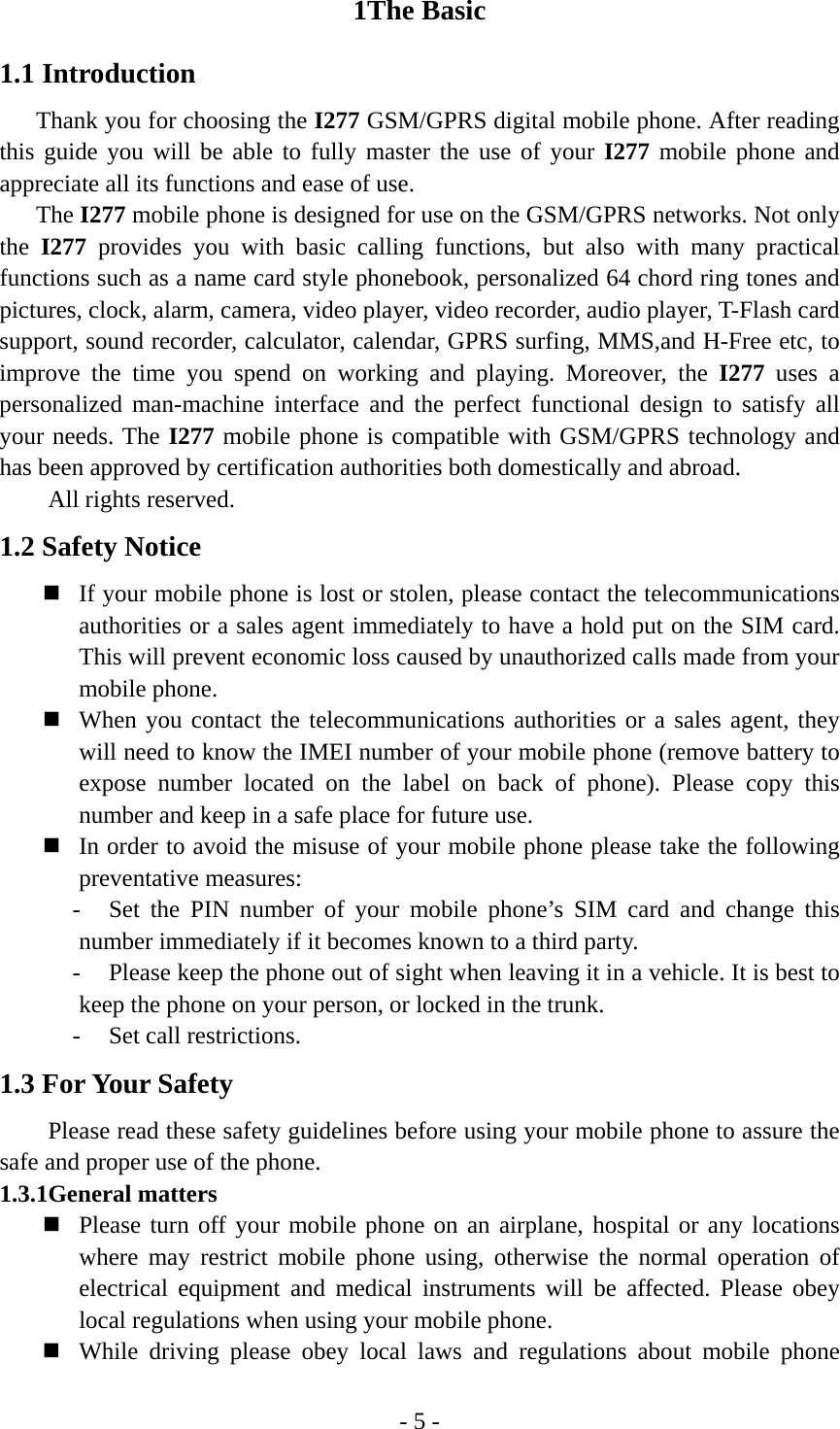 - 5 - 1The Basic 1.1 Introduction Thank you for choosing the I277 GSM/GPRS digital mobile phone. After reading this guide you will be able to fully master the use of your I277 mobile phone and appreciate all its functions and ease of use. The I277 mobile phone is designed for use on the GSM/GPRS networks. Not only the I277 provides you with basic calling functions, but also with many practical functions such as a name card style phonebook, personalized 64 chord ring tones and pictures, clock, alarm, camera, video player, video recorder, audio player, T-Flash card support, sound recorder, calculator, calendar, GPRS surfing, MMS,and H-Free etc, to improve the time you spend on working and playing. Moreover, the I277 uses a personalized man-machine interface and the perfect functional design to satisfy all your needs. The I277 mobile phone is compatible with GSM/GPRS technology and has been approved by certification authorities both domestically and abroad.   All rights reserved. 1.2 Safety Notice  If your mobile phone is lost or stolen, please contact the telecommunications authorities or a sales agent immediately to have a hold put on the SIM card. This will prevent economic loss caused by unauthorized calls made from your mobile phone.    When you contact the telecommunications authorities or a sales agent, they will need to know the IMEI number of your mobile phone (remove battery to expose number located on the label on back of phone). Please copy this number and keep in a safe place for future use.  In order to avoid the misuse of your mobile phone please take the following preventative measures: - Set the PIN number of your mobile phone’s SIM card and change this number immediately if it becomes known to a third party. - Please keep the phone out of sight when leaving it in a vehicle. It is best to keep the phone on your person, or locked in the trunk. - Set call restrictions. 1.3 For Your Safety Please read these safety guidelines before using your mobile phone to assure the safe and proper use of the phone. 1.3.1General matters    Please turn off your mobile phone on an airplane, hospital or any locations where may restrict mobile phone using, otherwise the normal operation of electrical equipment and medical instruments will be affected. Please obey local regulations when using your mobile phone.  While driving please obey local laws and regulations about mobile phone 