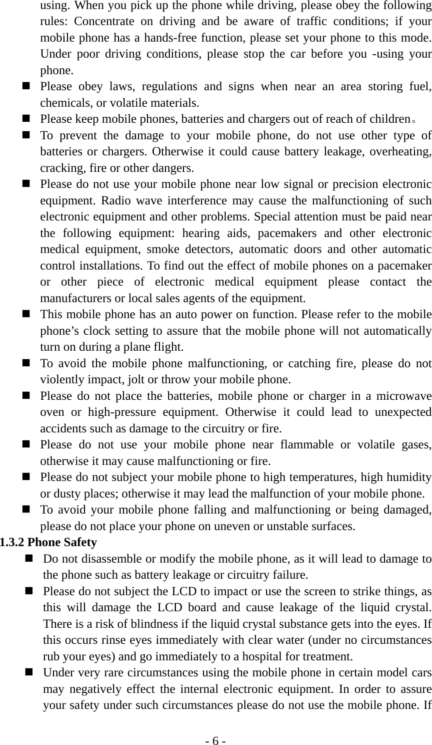 - 6 - using. When you pick up the phone while driving, please obey the following rules: Concentrate on driving and be aware of traffic conditions; if your mobile phone has a hands-free function, please set your phone to this mode. Under poor driving conditions, please stop the car before you -using your phone.  Please obey laws, regulations and signs when near an area storing fuel, chemicals, or volatile materials.  Please keep mobile phones, batteries and chargers out of reach of children。  To prevent the damage to your mobile phone, do not use other type of batteries or chargers. Otherwise it could cause battery leakage, overheating, cracking, fire or other dangers.  Please do not use your mobile phone near low signal or precision electronic equipment. Radio wave interference may cause the malfunctioning of such electronic equipment and other problems. Special attention must be paid near the following equipment: hearing aids, pacemakers and other electronic medical equipment, smoke detectors, automatic doors and other automatic control installations. To find out the effect of mobile phones on a pacemaker or other piece of electronic medical equipment please contact the manufacturers or local sales agents of the equipment.  This mobile phone has an auto power on function. Please refer to the mobile phone’s clock setting to assure that the mobile phone will not automatically turn on during a plane flight.  To avoid the mobile phone malfunctioning, or catching fire, please do not violently impact, jolt or throw your mobile phone.  Please do not place the batteries, mobile phone or charger in a microwave oven or high-pressure equipment. Otherwise it could lead to unexpected accidents such as damage to the circuitry or fire.  Please do not use your mobile phone near flammable or volatile gases, otherwise it may cause malfunctioning or fire.  Please do not subject your mobile phone to high temperatures, high humidity or dusty places; otherwise it may lead the malfunction of your mobile phone.  To avoid your mobile phone falling and malfunctioning or being damaged, please do not place your phone on uneven or unstable surfaces. 1.3.2 Phone Safety  Do not disassemble or modify the mobile phone, as it will lead to damage to the phone such as battery leakage or circuitry failure.  Please do not subject the LCD to impact or use the screen to strike things, as this will damage the LCD board and cause leakage of the liquid crystal. There is a risk of blindness if the liquid crystal substance gets into the eyes. If this occurs rinse eyes immediately with clear water (under no circumstances rub your eyes) and go immediately to a hospital for treatment.  Under very rare circumstances using the mobile phone in certain model cars may negatively effect the internal electronic equipment. In order to assure your safety under such circumstances please do not use the mobile phone. If 