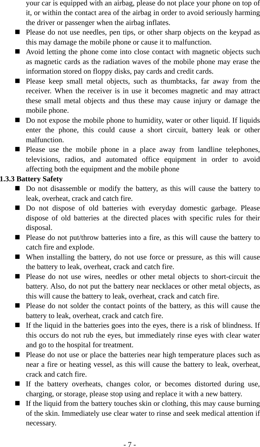 - 7 - your car is equipped with an airbag, please do not place your phone on top of it, or within the contact area of the airbag in order to avoid seriously harming the driver or passenger when the airbag inflates.    Please do not use needles, pen tips, or other sharp objects on the keypad as this may damage the mobile phone or cause it to malfunction.  Avoid letting the phone come into close contact with magnetic objects such as magnetic cards as the radiation waves of the mobile phone may erase the information stored on floppy disks, pay cards and credit cards.  Please keep small metal objects, such as thumbtacks, far away from the receiver. When the receiver is in use it becomes magnetic and may attract these small metal objects and thus these may cause injury or damage the mobile phone.  Do not expose the mobile phone to humidity, water or other liquid. If liquids enter the phone, this could cause a short circuit, battery leak or other malfunction.  Please use the mobile phone in a place away from landline telephones, televisions, radios, and automated office equipment in order to avoid affecting both the equipment and the mobile phone 1.3.3 Battery Safety  Do not disassemble or modify the battery, as this will cause the battery to leak, overheat, crack and catch fire.  Do not dispose of old batteries with everyday domestic garbage. Please dispose of old batteries at the directed places with specific rules for their disposal.  Please do not put/throw batteries into a fire, as this will cause the battery to catch fire and explode.  When installing the battery, do not use force or pressure, as this will cause the battery to leak, overheat, crack and catch fire.  Please do not use wires, needles or other metal objects to short-circuit the battery. Also, do not put the battery near necklaces or other metal objects, as this will cause the battery to leak, overheat, crack and catch fire.  Please do not solder the contact points of the battery, as this will cause the battery to leak, overheat, crack and catch fire.  If the liquid in the batteries goes into the eyes, there is a risk of blindness. If this occurs do not rub the eyes, but immediately rinse eyes with clear water and go to the hospital for treatment.  Please do not use or place the batteries near high temperature places such as near a fire or heating vessel, as this will cause the battery to leak, overheat, crack and catch fire.  If the battery overheats, changes color, or becomes distorted during use, charging, or storage, please stop using and replace it with a new battery.  If the liquid from the battery touches skin or clothing, this may cause burning of the skin. Immediately use clear water to rinse and seek medical attention if necessary. 