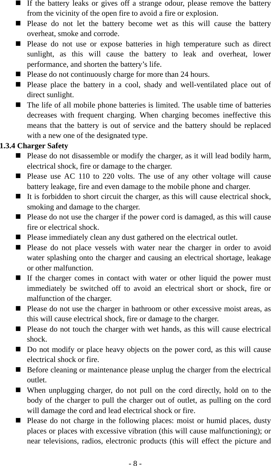 - 8 -  If the battery leaks or gives off a strange odour, please remove the battery from the vicinity of the open fire to avoid a fire or explosion.  Please do not let the battery become wet as this will cause the battery overheat, smoke and corrode.  Please do not use or expose batteries in high temperature such as direct sunlight, as this will cause the battery to leak and overheat, lower performance, and shorten the battery’s life.  Please do not continuously charge for more than 24 hours.  Please place the battery in a cool, shady and well-ventilated place out of direct sunlight.  The life of all mobile phone batteries is limited. The usable time of batteries decreases with frequent charging. When charging becomes ineffective this means that the battery is out of service and the battery should be replaced with a new one of the designated type. 1.3.4 Charger Safety  Please do not disassemble or modify the charger, as it will lead bodily harm, electrical shock, fire or damage to the charger.  Please use AC 110 to 220 volts. The use of any other voltage will cause battery leakage, fire and even damage to the mobile phone and charger.  It is forbidden to short circuit the charger, as this will cause electrical shock, smoking and damage to the charger.  Please do not use the charger if the power cord is damaged, as this will cause fire or electrical shock.  Please immediately clean any dust gathered on the electrical outlet.  Please do not place vessels with water near the charger in order to avoid water splashing onto the charger and causing an electrical shortage, leakage or other malfunction.  If the charger comes in contact with water or other liquid the power must immediately be switched off to avoid an electrical short or shock, fire or malfunction of the charger.  Please do not use the charger in bathroom or other excessive moist areas, as this will cause electrical shock, fire or damage to the charger.  Please do not touch the charger with wet hands, as this will cause electrical shock.  Do not modify or place heavy objects on the power cord, as this will cause electrical shock or fire.  Before cleaning or maintenance please unplug the charger from the electrical outlet.  When unplugging charger, do not pull on the cord directly, hold on to the body of the charger to pull the charger out of outlet, as pulling on the cord will damage the cord and lead electrical shock or fire.  Please do not charge in the following places: moist or humid places, dusty places or places with excessive vibration (this will cause malfunctioning); or near televisions, radios, electronic products (this will effect the picture and 