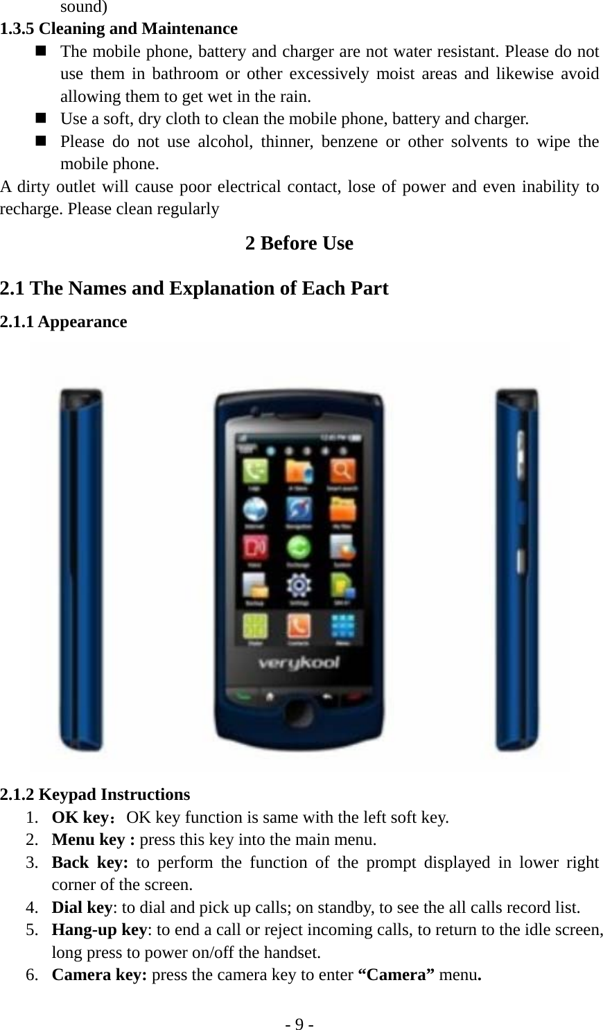 - 9 - sound)  1.3.5 Cleaning and Maintenance  The mobile phone, battery and charger are not water resistant. Please do not use them in bathroom or other excessively moist areas and likewise avoid allowing them to get wet in the rain.  Use a soft, dry cloth to clean the mobile phone, battery and charger.  Please do not use alcohol, thinner, benzene or other solvents to wipe the mobile phone. A dirty outlet will cause poor electrical contact, lose of power and even inability to recharge. Please clean regularly 2 Before Use 2.1 The Names and Explanation of Each Part 2.1.1 Appearance  2.1.2 Keypad Instructions 1. OK key：OK key function is same with the left soft key. 2. Menu key : press this key into the main menu. 3. Back key: to perform the function of the prompt displayed in lower right corner of the screen. 4. Dial key: to dial and pick up calls; on standby, to see the all calls record list. 5. Hang-up key: to end a call or reject incoming calls, to return to the idle screen, long press to power on/off the handset. 6. Camera key: press the camera key to enter “Camera” menu. 