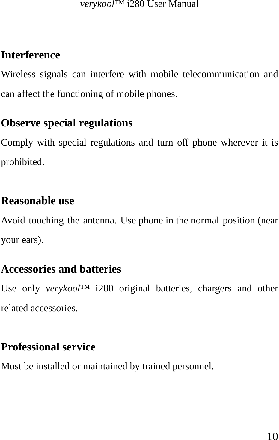 verykool™ i280 User Manual    10   Interference Wireless signals can interfere with mobile telecommunication and can affect the functioning of mobile phones.  Observe special regulations   Comply with special regulations and turn off phone wherever it is prohibited.   Reasonable use   Avoid touching the antenna. Use phone in the normal position (near your ears).   Accessories and batteries   Use only verykool™ i280 original batteries, chargers and other related accessories.  Professional service Must be installed or maintained by trained personnel. 