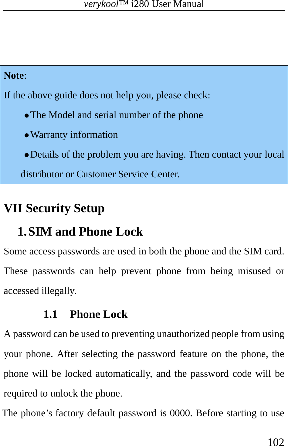 verykool™ i280 User Manual    102    Note: If the above guide does not help you, please check:   z The Model and serial number of the phone z Warranty information  z Details of the problem you are having. Then contact your local distributor or Customer Service Center.  VII Security Setup 1. SIM and Phone Lock   Some access passwords are used in both the phone and the SIM card. These passwords can help prevent phone from being misused or accessed illegally.   1.1 Phone Lock   A password can be used to preventing unauthorized people from using your phone. After selecting the password feature on the phone, the phone will be locked automatically, and the password code will be required to unlock the phone.  The phone’s factory default password is 0000. Before starting to use 