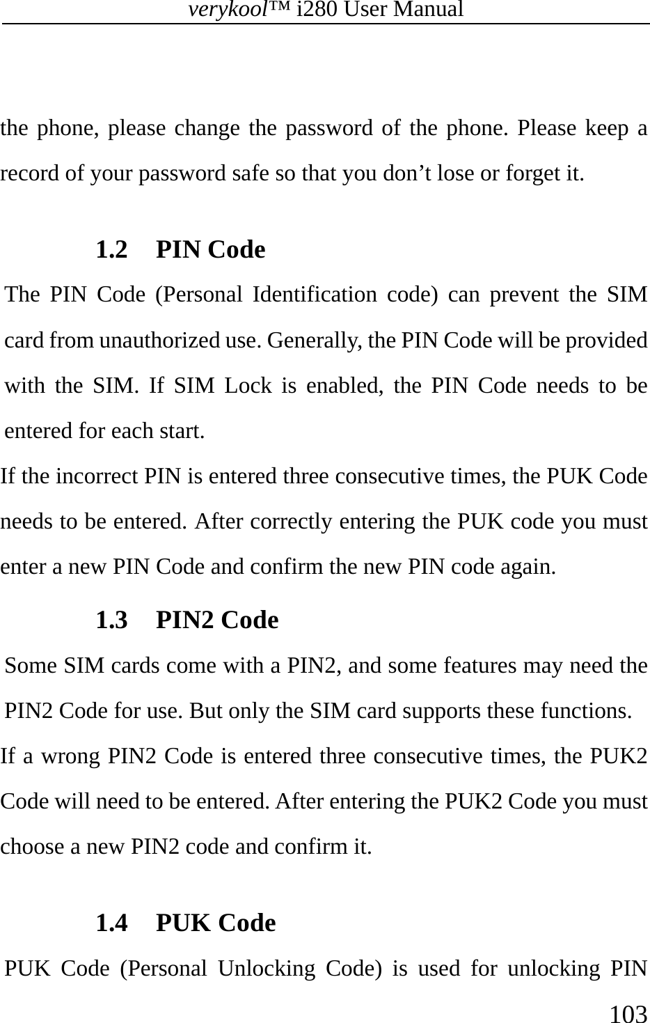 verykool™ i280 User Manual    103   the phone, please change the password of the phone. Please keep a record of your password safe so that you don’t lose or forget it.     1.2 PIN Code   The PIN Code (Personal Identification code) can prevent the SIM card from unauthorized use. Generally, the PIN Code will be provided with the SIM. If SIM Lock is enabled, the PIN Code needs to be entered for each start.  If the incorrect PIN is entered three consecutive times, the PUK Code needs to be entered. After correctly entering the PUK code you must enter a new PIN Code and confirm the new PIN code again. 1.3 PIN2 Code   Some SIM cards come with a PIN2, and some features may need the PIN2 Code for use. But only the SIM card supports these functions.  If a wrong PIN2 Code is entered three consecutive times, the PUK2 Code will need to be entered. After entering the PUK2 Code you must choose a new PIN2 code and confirm it.  1.4 PUK Code   PUK Code (Personal Unlocking Code) is used for unlocking PIN 