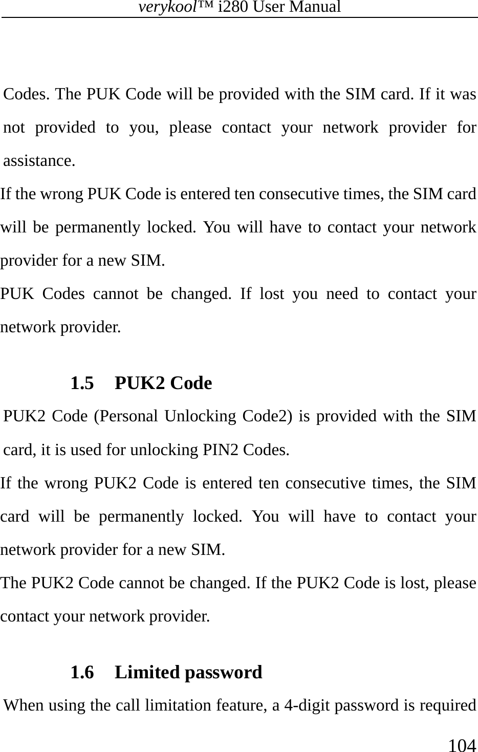 verykool™ i280 User Manual    104   Codes. The PUK Code will be provided with the SIM card. If it was not provided to you, please contact your network provider for assistance.  If the wrong PUK Code is entered ten consecutive times, the SIM card will be permanently locked. You will have to contact your network provider for a new SIM. PUK Codes cannot be changed. If lost you need to contact your network provider.  1.5 PUK2 Code   PUK2 Code (Personal Unlocking Code2) is provided with the SIM card, it is used for unlocking PIN2 Codes.  If the wrong PUK2 Code is entered ten consecutive times, the SIM card will be permanently locked. You will have to contact your network provider for a new SIM.  The PUK2 Code cannot be changed. If the PUK2 Code is lost, please contact your network provider.  1.6 Limited password   When using the call limitation feature, a 4-digit password is required 