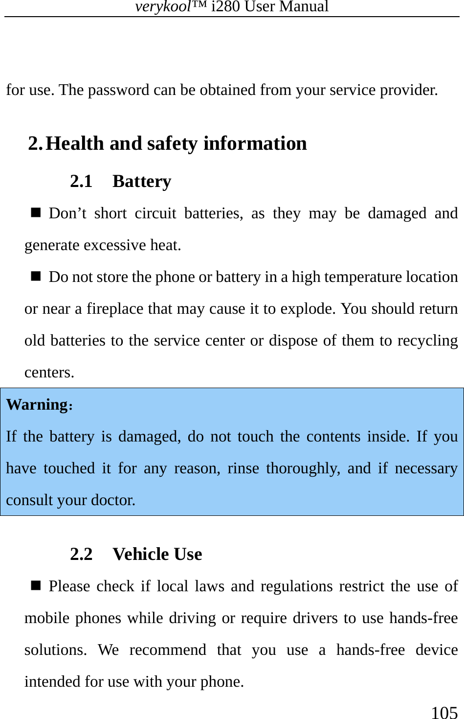 verykool™ i280 User Manual    105   for use. The password can be obtained from your service provider.    2. Health and safety information   2.1 Battery   Don’t short circuit batteries, as they may be damaged and generate excessive heat.   Do not store the phone or battery in a high temperature location or near a fireplace that may cause it to explode. You should return old batteries to the service center or dispose of them to recycling centers. Warning：  If the battery is damaged, do not touch the contents inside. If you have touched it for any reason, rinse thoroughly, and if necessary consult your doctor.    2.2 Vehicle Use    Please check if local laws and regulations restrict the use of mobile phones while driving or require drivers to use hands-free solutions. We recommend that you use a hands-free device intended for use with your phone.  