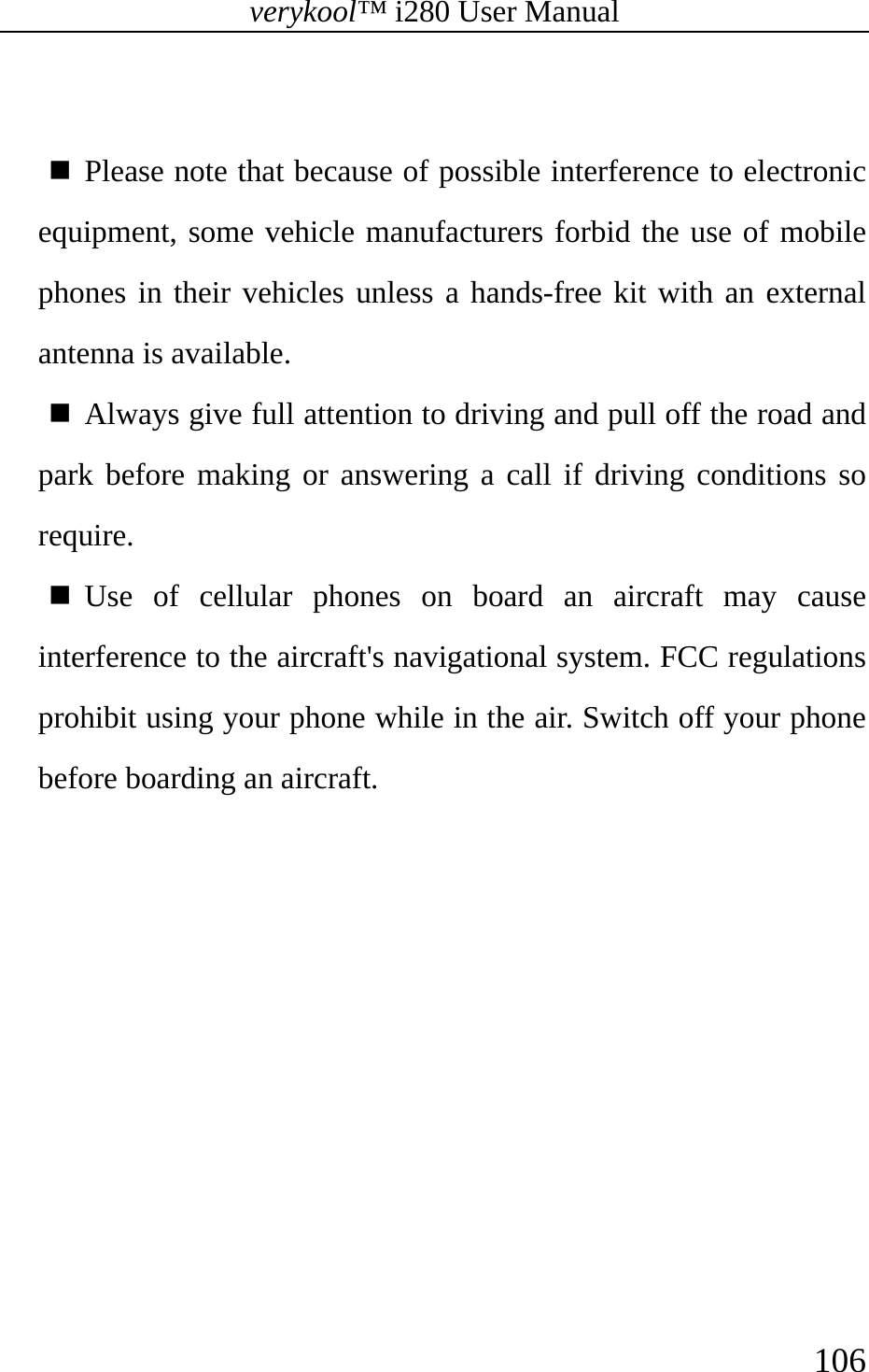 verykool™ i280 User Manual    106    Please note that because of possible interference to electronic equipment, some vehicle manufacturers forbid the use of mobile phones in their vehicles unless a hands-free kit with an external antenna is available.  Always give full attention to driving and pull off the road and park before making or answering a call if driving conditions so require.   Use of cellular phones on board an aircraft may cause interference to the aircraft&apos;s navigational system. FCC regulations prohibit using your phone while in the air. Switch off your phone before boarding an aircraft. 