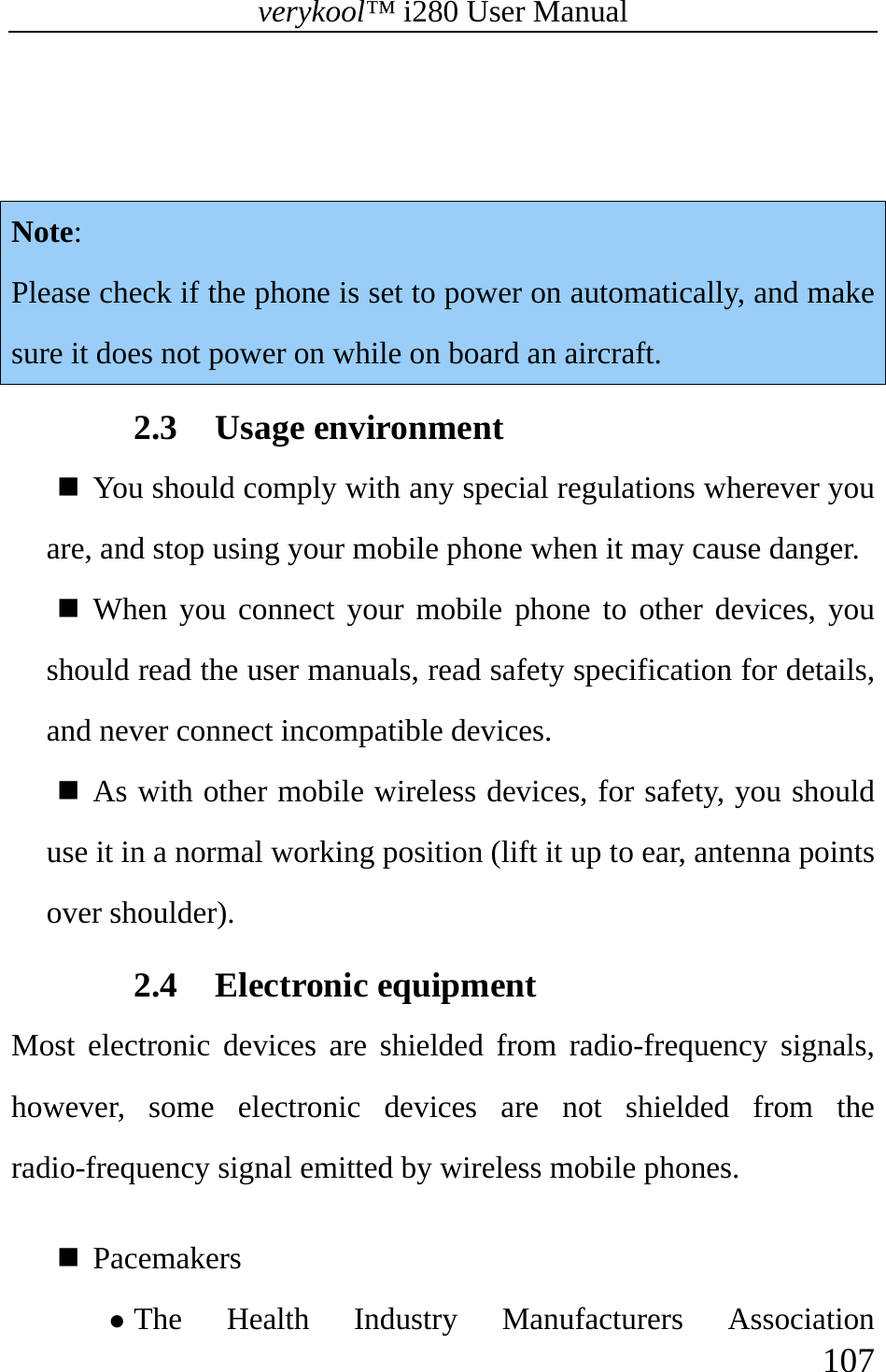 verykool™ i280 User Manual    107    Note: Please check if the phone is set to power on automatically, and make sure it does not power on while on board an aircraft.  2.3 Usage environment    You should comply with any special regulations wherever you are, and stop using your mobile phone when it may cause danger.    When you connect your mobile phone to other devices, you should read the user manuals, read safety specification for details, and never connect incompatible devices.   As with other mobile wireless devices, for safety, you should use it in a normal working position (lift it up to ear, antenna points over shoulder). 2.4 Electronic equipment   Most electronic devices are shielded from radio-frequency signals, however, some electronic devices are not shielded from the radio-frequency signal emitted by wireless mobile phones.   Pacemakers  z The Health Industry Manufacturers Association 