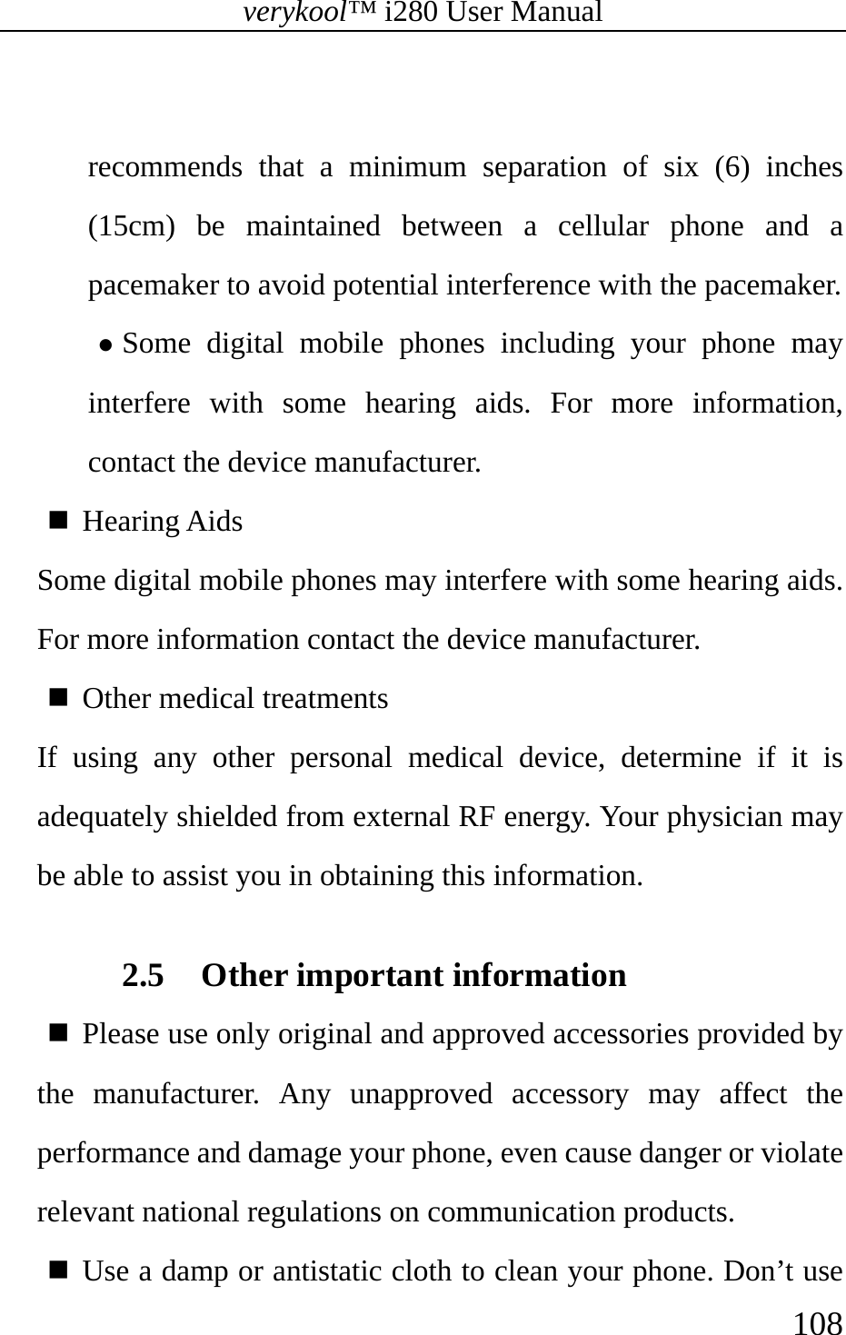 verykool™ i280 User Manual    108   recommends that a minimum separation of six (6) inches (15cm) be maintained between a cellular phone and a pacemaker to avoid potential interference with the pacemaker. z Some digital mobile phones including your phone may interfere with some hearing aids. For more information, contact the device manufacturer.    Hearing Aids Some digital mobile phones may interfere with some hearing aids.  For more information contact the device manufacturer.  Other medical treatments  If using any other personal medical device, determine if it is adequately shielded from external RF energy. Your physician may be able to assist you in obtaining this information.  2.5 Other important information    Please use only original and approved accessories provided by the manufacturer. Any unapproved accessory may affect the performance and damage your phone, even cause danger or violate relevant national regulations on communication products.    Use a damp or antistatic cloth to clean your phone. Don’t use 