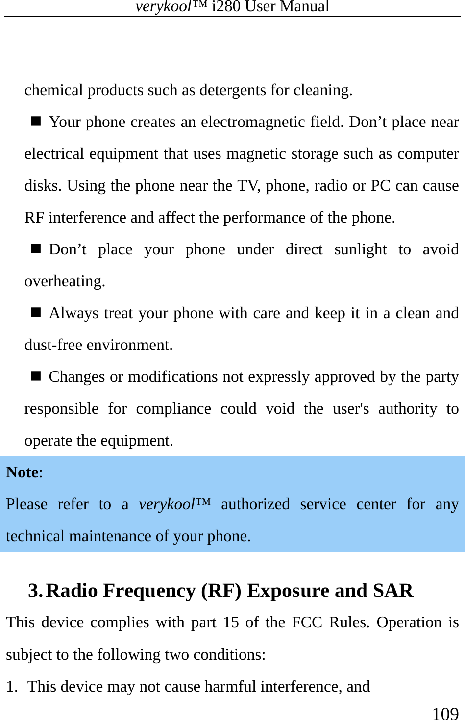 verykool™ i280 User Manual    109   chemical products such as detergents for cleaning.   Your phone creates an electromagnetic field. Don’t place near electrical equipment that uses magnetic storage such as computer disks. Using the phone near the TV, phone, radio or PC can cause RF interference and affect the performance of the phone.   Don’t place your phone under direct sunlight to avoid overheating.   Always treat your phone with care and keep it in a clean and dust-free environment.   Changes or modifications not expressly approved by the party responsible for compliance could void the user&apos;s authority to operate the equipment. Note: Please refer to a verykool™ authorized service center for any technical maintenance of your phone.  3. Radio Frequency (RF) Exposure and SAR     This device complies with part 15 of the FCC Rules. Operation is subject to the following two conditions:  1.  This device may not cause harmful interference, and 
