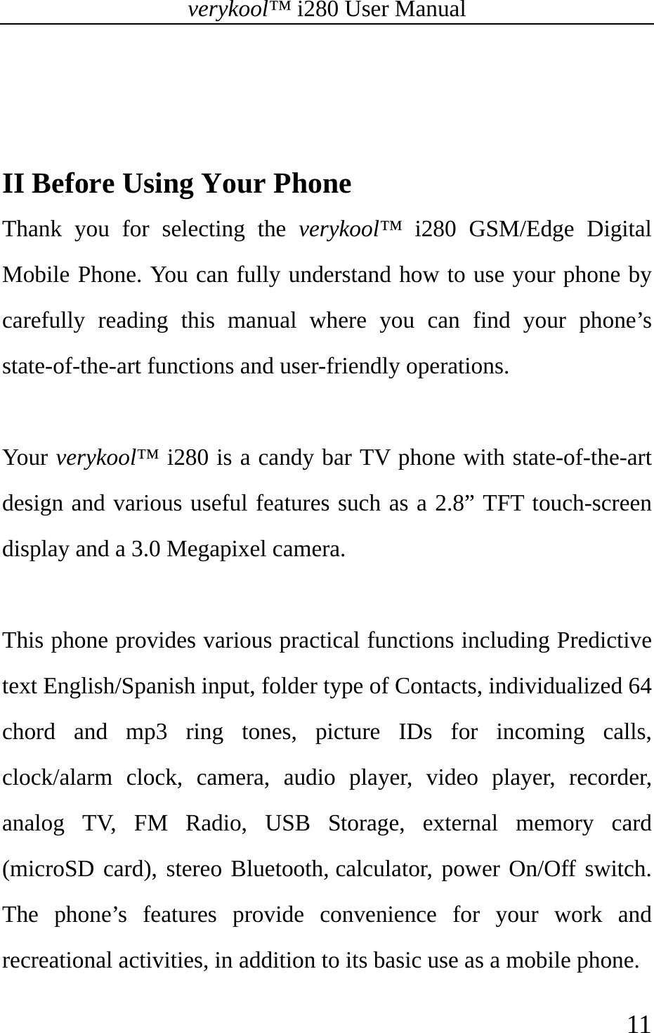 verykool™ i280 User Manual    11    II Before Using Your Phone Thank you for selecting the verykool™ i280 GSM/Edge Digital Mobile Phone. You can fully understand how to use your phone by carefully reading this manual where you can find your phone’s state-of-the-art functions and user-friendly operations.  Your  verykool™ i280 is a candy bar TV phone with state-of-the-art design and various useful features such as a 2.8” TFT touch-screen display and a 3.0 Megapixel camera.  This phone provides various practical functions including Predictive text English/Spanish input, folder type of Contacts, individualized 64 chord and mp3 ring tones, picture IDs for incoming calls, clock/alarm clock, camera, audio player, video player, recorder, analog TV, FM Radio, USB Storage, external memory card (microSD card), stereo Bluetooth, calculator, power On/Off switch. The phone’s features provide convenience for your work and recreational activities, in addition to its basic use as a mobile phone. 