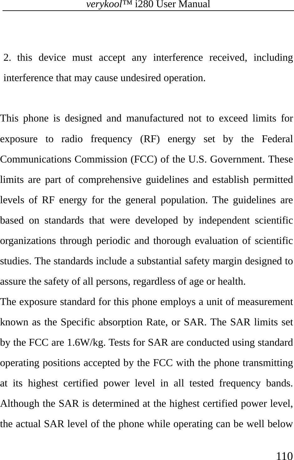 verykool™ i280 User Manual    110   2. this device must accept any interference received, including interference that may cause undesired operation.   This phone is designed and manufactured not to exceed limits for exposure to radio frequency (RF) energy set by the Federal Communications Commission (FCC) of the U.S. Government. These limits are part of comprehensive guidelines and establish permitted levels of RF energy for the general population. The guidelines are based on standards that were developed by independent scientific organizations through periodic and thorough evaluation of scientific studies. The standards include a substantial safety margin designed to assure the safety of all persons, regardless of age or health.   The exposure standard for this phone employs a unit of measurement known as the Specific absorption Rate, or SAR. The SAR limits set by the FCC are 1.6W/kg. Tests for SAR are conducted using standard operating positions accepted by the FCC with the phone transmitting at its highest certified power level in all tested frequency bands. Although the SAR is determined at the highest certified power level, the actual SAR level of the phone while operating can be well below 