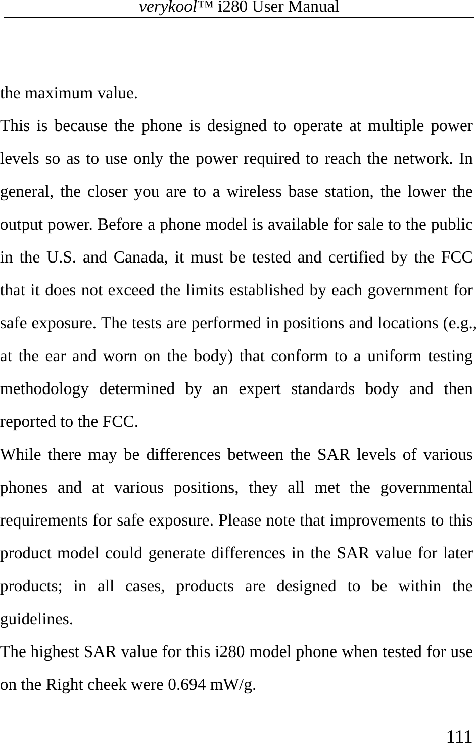 verykool™ i280 User Manual    111   the maximum value.   This is because the phone is designed to operate at multiple power levels so as to use only the power required to reach the network. In general, the closer you are to a wireless base station, the lower the output power. Before a phone model is available for sale to the public in the U.S. and Canada, it must be tested and certified by the FCC that it does not exceed the limits established by each government for safe exposure. The tests are performed in positions and locations (e.g., at the ear and worn on the body) that conform to a uniform testing methodology determined by an expert standards body and then reported to the FCC. While there may be differences between the SAR levels of various phones and at various positions, they all met the governmental requirements for safe exposure. Please note that improvements to this product model could generate differences in the SAR value for later products; in all cases, products are designed to be within the guidelines. The highest SAR value for this i280 model phone when tested for use on the Right cheek were 0.694 mW/g. 