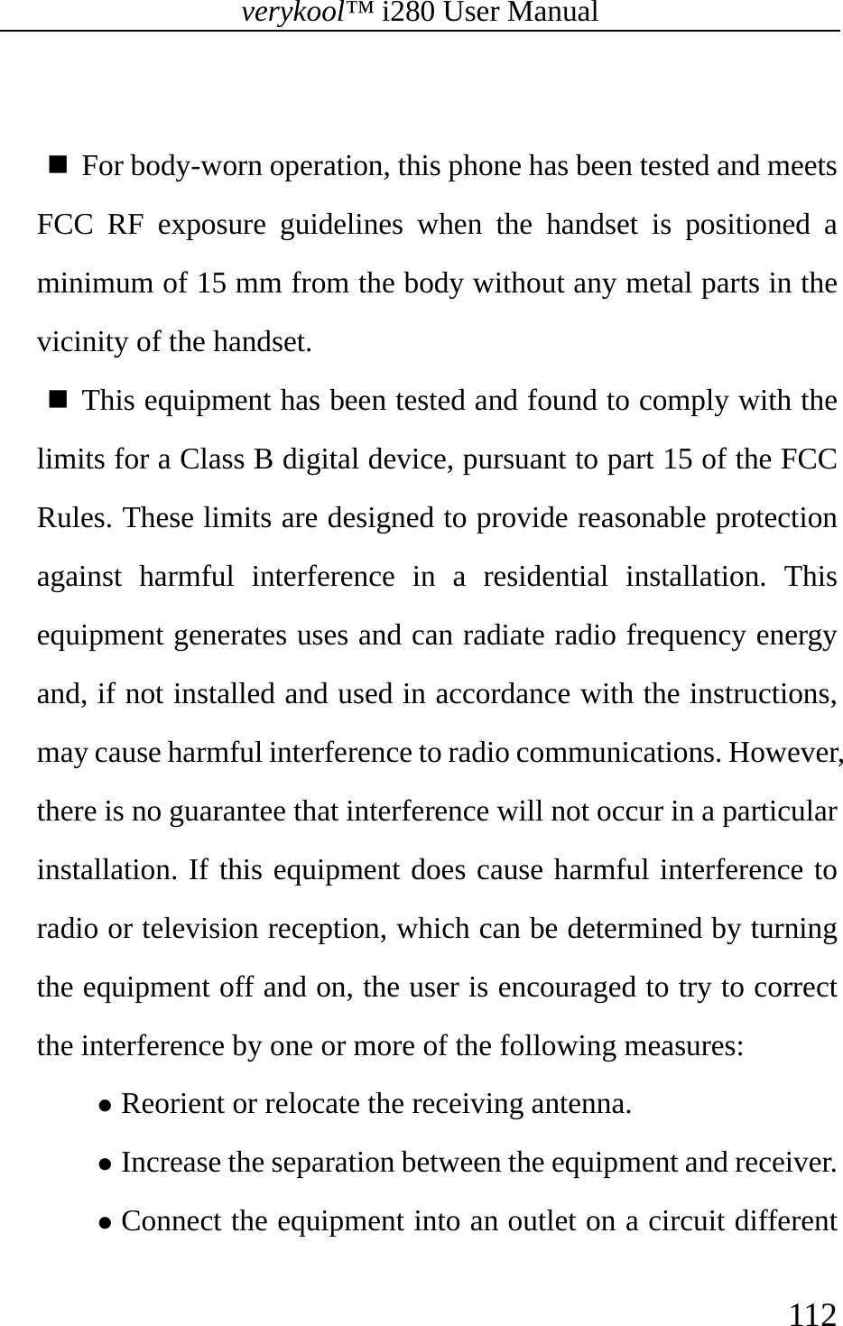 verykool™ i280 User Manual    112    For body-worn operation, this phone has been tested and meets FCC RF exposure guidelines when the handset is positioned a minimum of 15 mm from the body without any metal parts in the vicinity of the handset.  This equipment has been tested and found to comply with the limits for a Class B digital device, pursuant to part 15 of the FCC Rules. These limits are designed to provide reasonable protection against harmful interference in a residential installation. This equipment generates uses and can radiate radio frequency energy and, if not installed and used in accordance with the instructions, may cause harmful interference to radio communications. However, there is no guarantee that interference will not occur in a particular installation. If this equipment does cause harmful interference to radio or television reception, which can be determined by turning the equipment off and on, the user is encouraged to try to correct the interference by one or more of the following measures: z Reorient or relocate the receiving antenna. z Increase the separation between the equipment and receiver. z Connect the equipment into an outlet on a circuit different 