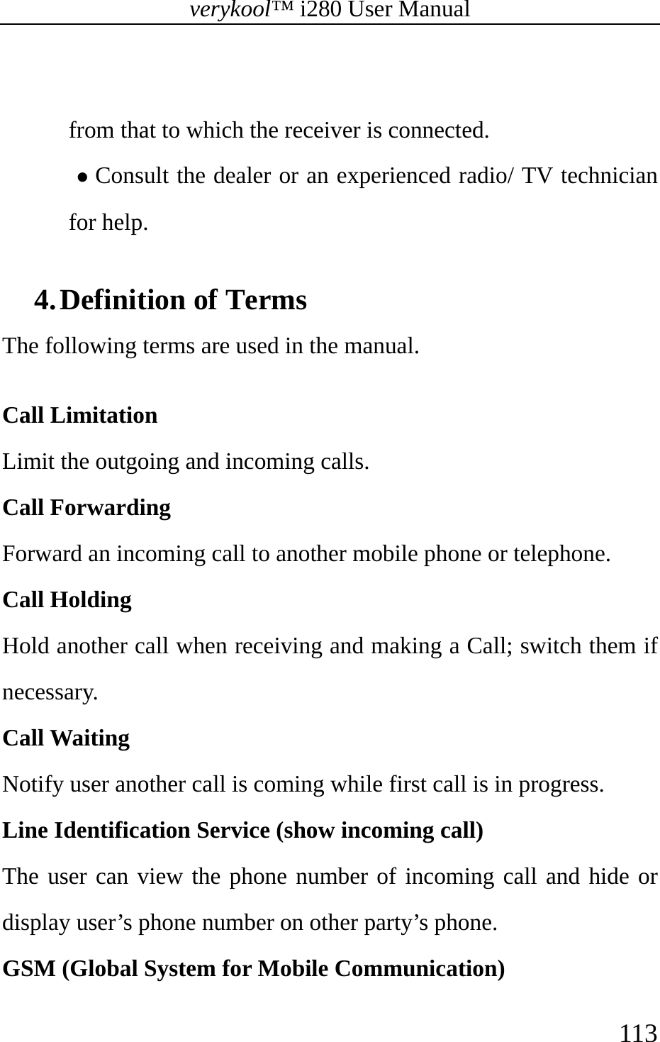 verykool™ i280 User Manual    113   from that to which the receiver is connected. z Consult the dealer or an experienced radio/ TV technician for help.  4. Definition of Terms   The following terms are used in the manual.  Call Limitation  Limit the outgoing and incoming calls.  Call Forwarding  Forward an incoming call to another mobile phone or telephone.  Call Holding   Hold another call when receiving and making a Call; switch them if necessary.  Call Waiting  Notify user another call is coming while first call is in progress.   Line Identification Service (show incoming call)  The user can view the phone number of incoming call and hide or display user’s phone number on other party’s phone.   GSM (Global System for Mobile Communication)   