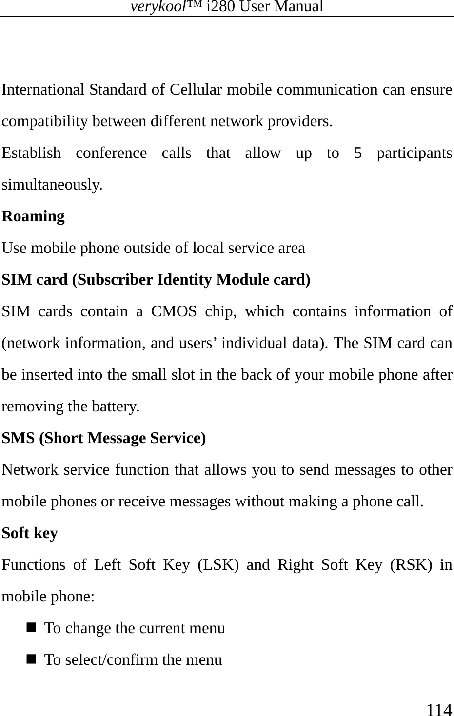 verykool™ i280 User Manual    114   International Standard of Cellular mobile communication can ensure compatibility between different network providers.  Establish conference calls that allow up to 5 participants simultaneously.  Roaming  Use mobile phone outside of local service area  SIM card (Subscriber Identity Module card)  SIM cards contain a CMOS chip, which contains information of (network information, and users’ individual data). The SIM card can be inserted into the small slot in the back of your mobile phone after removing the battery.  SMS (Short Message Service)  Network service function that allows you to send messages to other mobile phones or receive messages without making a phone call.   Soft key  Functions of Left Soft Key (LSK) and Right Soft Key (RSK) in mobile phone:  To change the current menu  To select/confirm the menu 