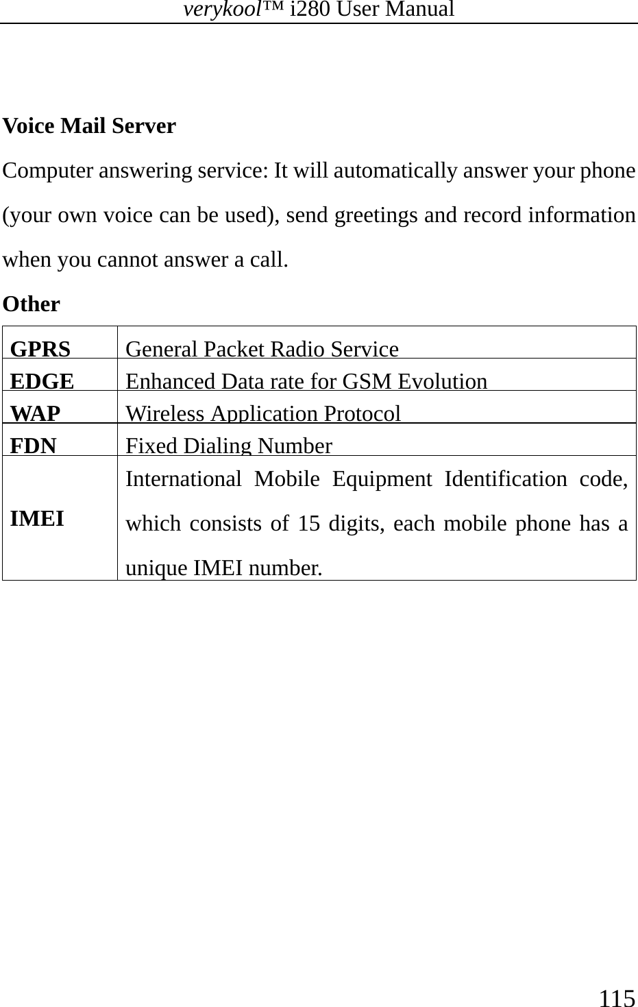 verykool™ i280 User Manual    115   Voice Mail Server  Computer answering service: It will automatically answer your phone (your own voice can be used), send greetings and record information when you cannot answer a call.  Other  GPRS  General Packet Radio ServiceEDGE  Enhanced Data rate for GSM EvolutionWAP   Wireless Application ProtocolFDN  Fixed Dialing NumberIMEI International Mobile Equipment Identification code, which consists of 15 digits, each mobile phone has a unique IMEI number. 