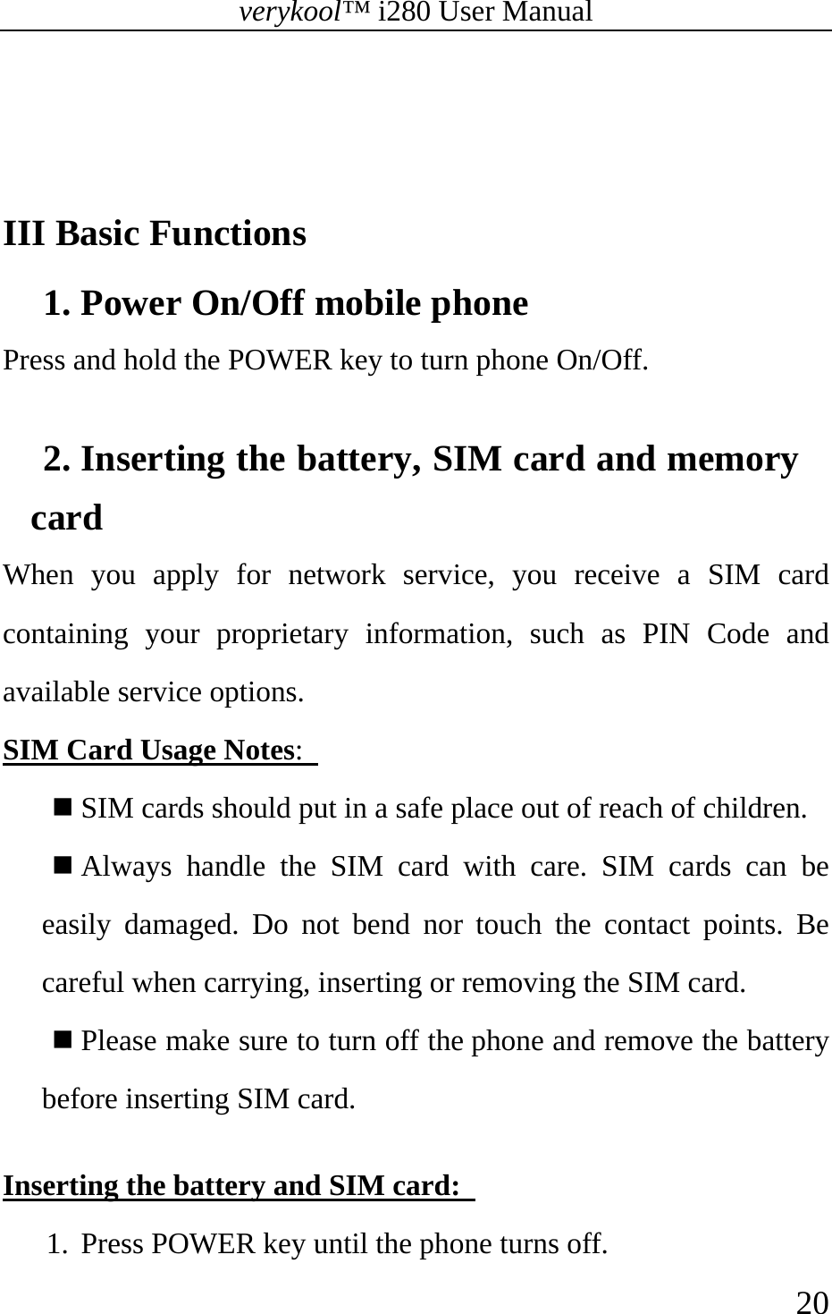 verykool™ i280 User Manual    20    III Basic Functions 1. Power On/Off mobile phone Press and hold the POWER key to turn phone On/Off.    2. Inserting the battery, SIM card and memory card  When you apply for network service, you receive a SIM card containing your proprietary information, such as PIN Code and available service options. SIM Card Usage Notes:    SIM cards should put in a safe place out of reach of children.  Always handle the SIM card with care. SIM cards can be easily damaged. Do not bend nor touch the contact points. Be careful when carrying, inserting or removing the SIM card.  Please make sure to turn off the phone and remove the battery before inserting SIM card.    Inserting the battery and SIM card:   1. Press POWER key until the phone turns off.   