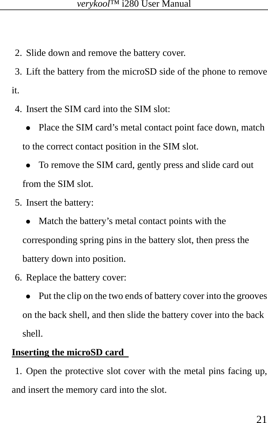 verykool™ i280 User Manual    21   2. Slide down and remove the battery cover.   3. Lift the battery from the microSD side of the phone to remove it. 4. Insert the SIM card into the SIM slot: z Place the SIM card’s metal contact point face down, match to the correct contact position in the SIM slot. z To remove the SIM card, gently press and slide card out from the SIM slot. 5. Insert the battery:   z Match the battery’s metal contact points with the corresponding spring pins in the battery slot, then press the battery down into position.   6. Replace the battery cover:   z Put the clip on the two ends of battery cover into the grooves on the back shell, and then slide the battery cover into the back shell. Inserting the microSD card   1. Open the protective slot cover with the metal pins facing up, and insert the memory card into the slot. 