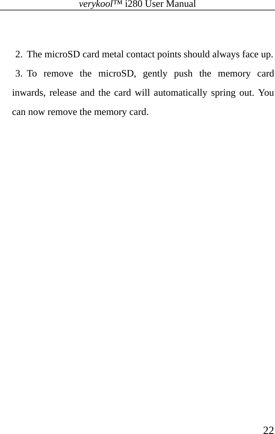 verykool™ i280 User Manual    22   2. The microSD card metal contact points should always face up.   3. To remove the microSD, gently push the memory card inwards, release and the card will automatically spring out. You can now remove the memory card. 