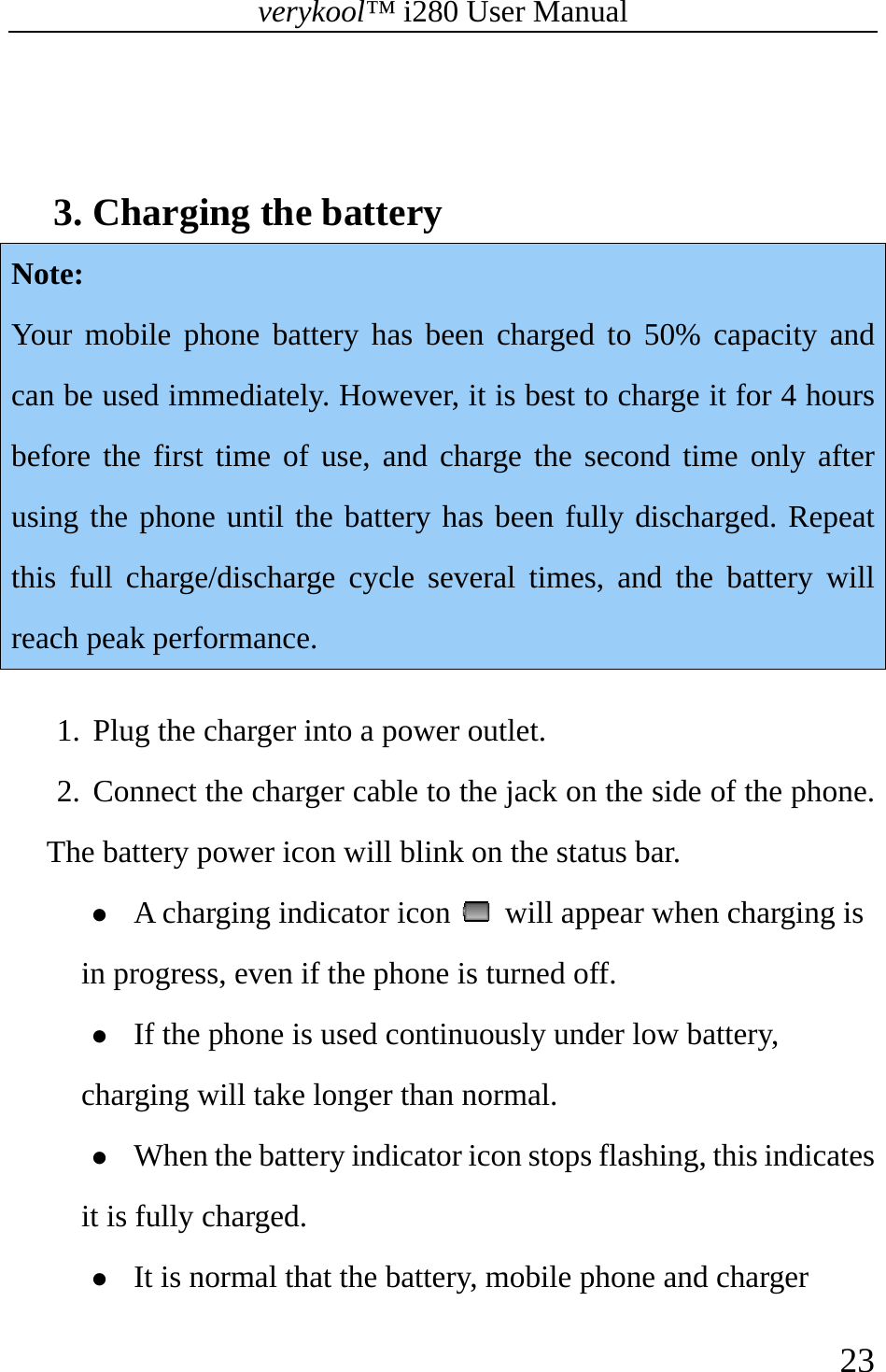 verykool™ i280 User Manual    23    3. Charging the battery   Note:  Your mobile phone battery has been charged to 50% capacity and can be used immediately. However, it is best to charge it for 4 hours before the first time of use, and charge the second time only after using the phone until the battery has been fully discharged. Repeat this full charge/discharge cycle several times, and the battery will reach peak performance.  1. Plug the charger into a power outlet. 2. Connect the charger cable to the jack on the side of the phone. The battery power icon will blink on the status bar. z A charging indicator icon    will appear when charging is in progress, even if the phone is turned off.  z If the phone is used continuously under low battery, charging will take longer than normal.  z When the battery indicator icon stops flashing, this indicates it is fully charged.  z It is normal that the battery, mobile phone and charger 