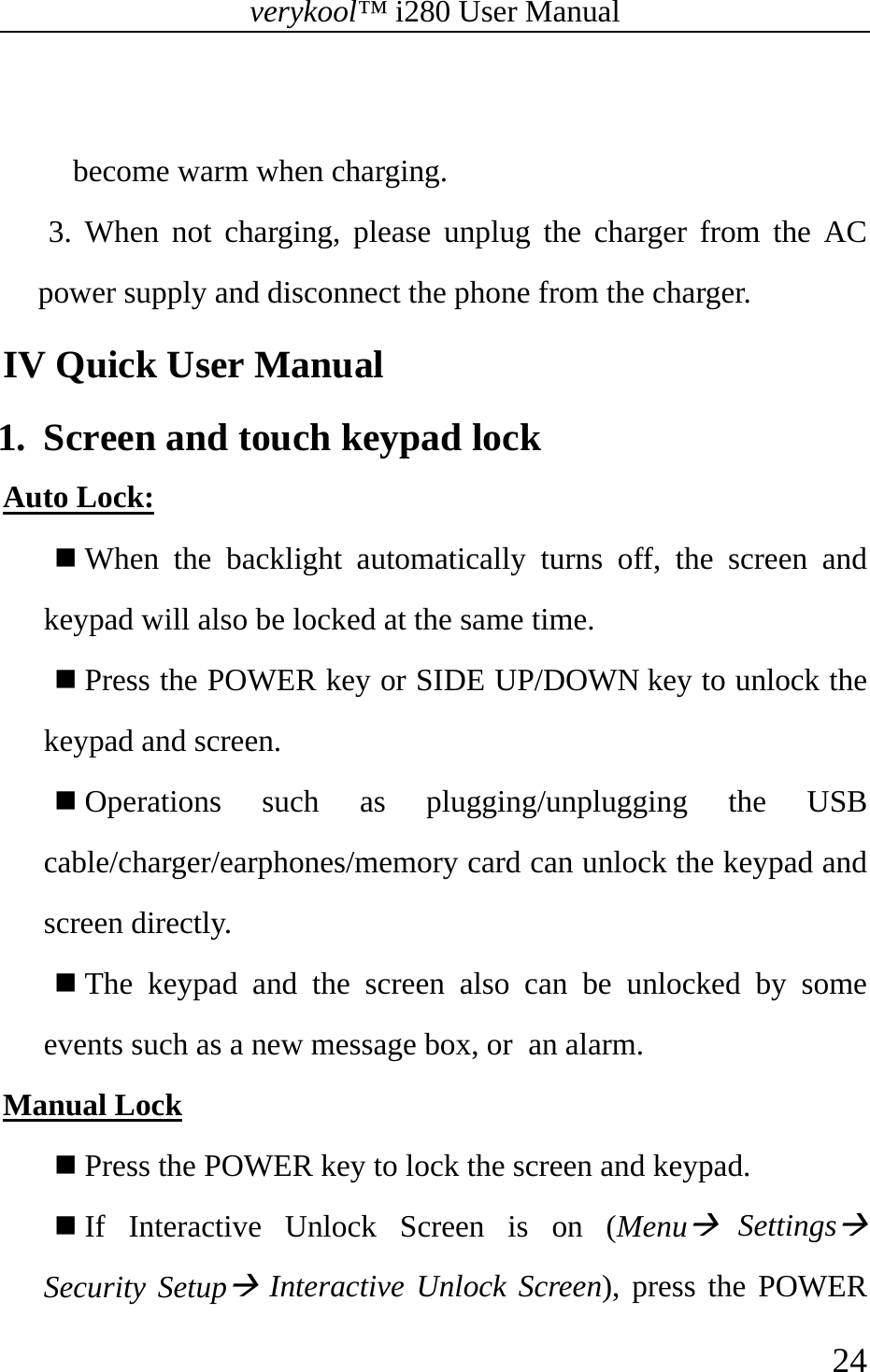 verykool™ i280 User Manual    24   become warm when charging. 3. When not charging, please unplug the charger from the AC power supply and disconnect the phone from the charger.   IV Quick User Manual 1.  Screen and touch keypad lock Auto Lock:  When the backlight automatically turns off, the screen and keypad will also be locked at the same time.  Press the POWER key or SIDE UP/DOWN key to unlock the keypad and screen.  Operations such as plugging/unplugging the USB cable/charger/earphones/memory card can unlock the keypad and screen directly.  The keypad and the screen also can be unlocked by some events such as a new message box, or an alarm. Manual Lock  Press the POWER key to lock the screen and keypad.    If Interactive Unlock Screen is on (MenuÆ SettingsÆ Security SetupÆ Interactive Unlock Screen), press the POWER 