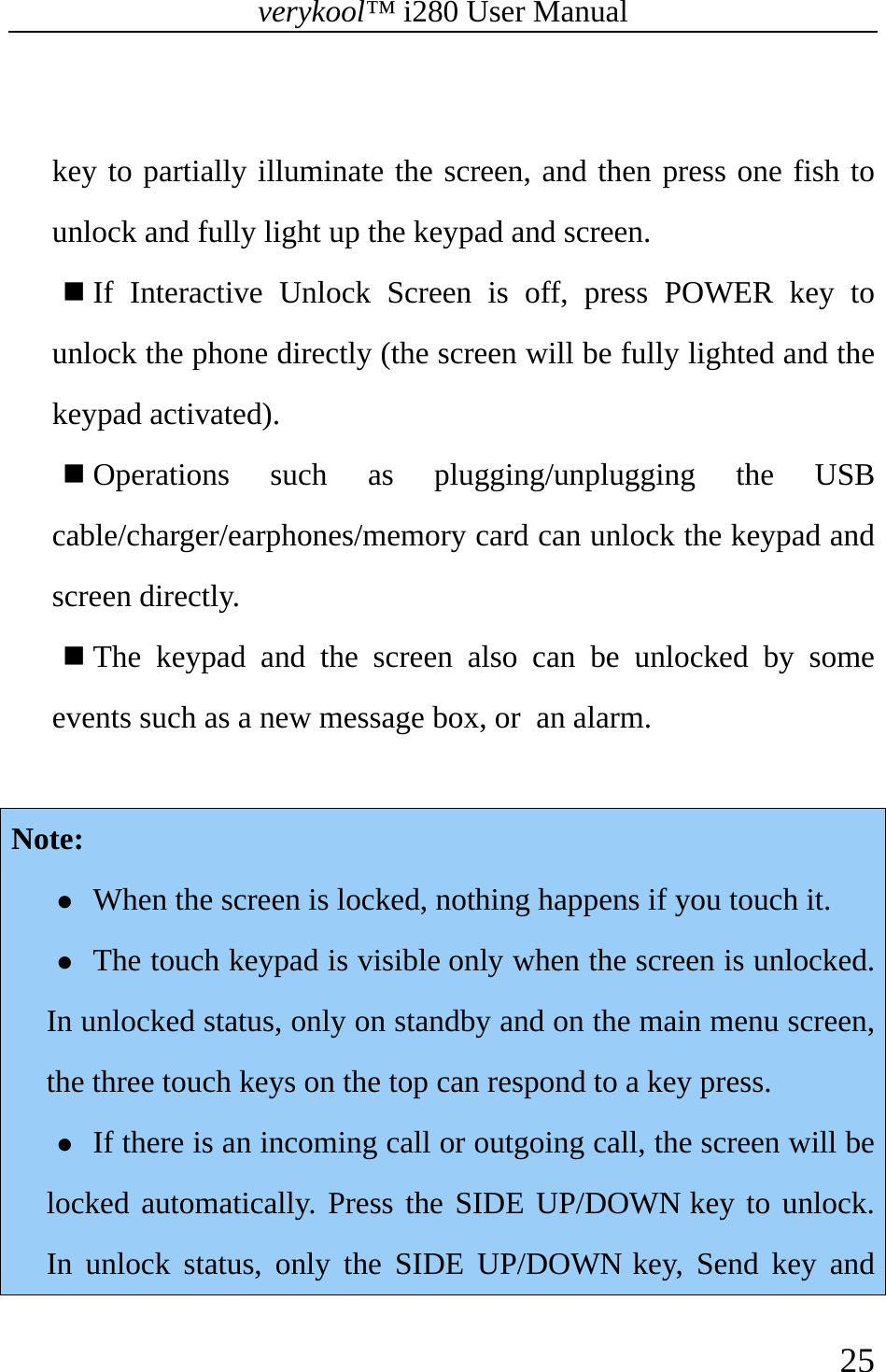 verykool™ i280 User Manual    25   key to partially illuminate the screen, and then press one fish to unlock and fully light up the keypad and screen.  If Interactive Unlock Screen is off, press POWER key to unlock the phone directly (the screen will be fully lighted and the keypad activated).  Operations such as plugging/unplugging the USB cable/charger/earphones/memory card can unlock the keypad and screen directly.  The keypad and the screen also can be unlocked by some events such as a new message box, or an alarm.  Note: z When the screen is locked, nothing happens if you touch it. z The touch keypad is visible only when the screen is unlocked. In unlocked status, only on standby and on the main menu screen, the three touch keys on the top can respond to a key press. z If there is an incoming call or outgoing call, the screen will be locked automatically. Press the SIDE UP/DOWN key to unlock. In unlock status, only the SIDE UP/DOWN key, Send key and 