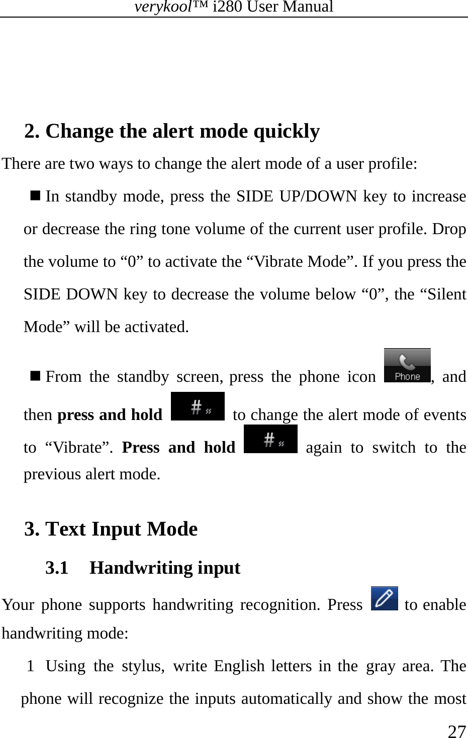 verykool™ i280 User Manual    27    2. Change the alert mode quickly There are two ways to change the alert mode of a user profile:  In standby mode, press the SIDE UP/DOWN key to increase or decrease the ring tone volume of the current user profile. Drop the volume to “0” to activate the “Vibrate Mode”. If you press the SIDE DOWN key to decrease the volume below “0”, the “Silent Mode” will be activated.  From the standby screen, press the phone icon  , and then press and hold   to change the alert mode of events to “Vibrate”. Press and hold  again to switch to the previous alert mode.  3. Text Input Mode 3.1 Handwriting input Your phone supports handwriting recognition. Press   to enable handwriting mode: 1 Using the stylus, write English letters in the gray area. The phone will recognize the inputs automatically and show the most 