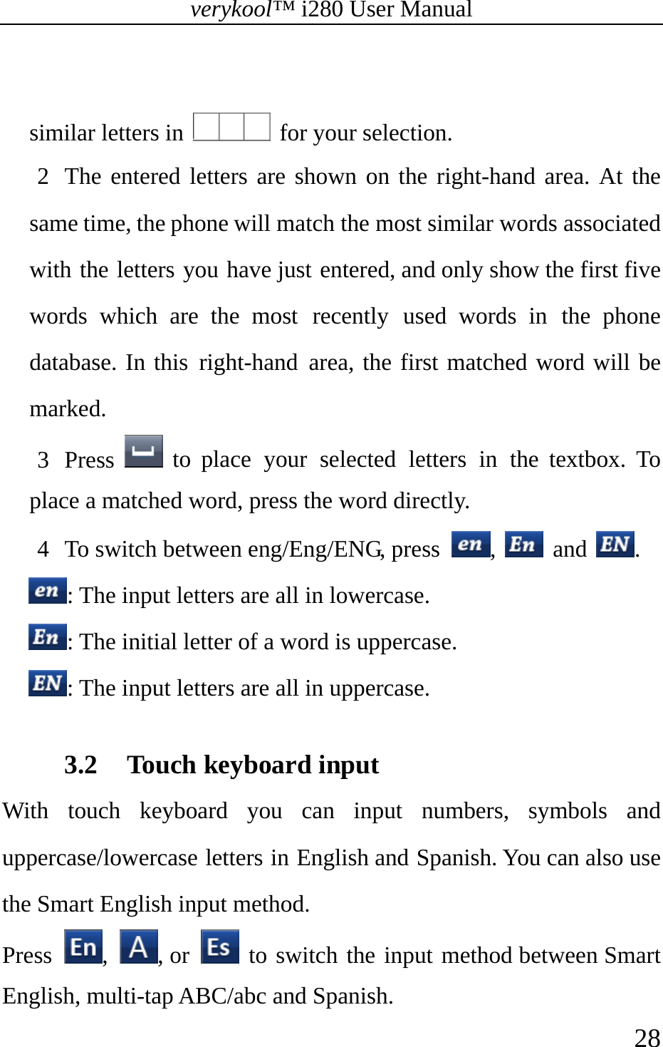 verykool™ i280 User Manual    28   similar letters in    for your selection. 2 The entered letters are shown on the right-hand area. At the same time, the phone will match the most similar words associated with the letters you have just entered, and only show the first five words which are the most recently used words in the phone database. In this right-hand area, the first matched word will be marked.  3 Press   to place your selected letters in the textbox. To place a matched word, press the word directly. 4 To switch between eng/Eng/ENG, press  ,   and  . : The input letters are all in lowercase. : The initial letter of a word is uppercase. : The input letters are all in uppercase.  3.2 Touch keyboard input With touch keyboard you can input numbers, symbols and uppercase/lowercase letters in English and Spanish. You can also use the Smart English input method.  Press  ,  , or   to switch the input method between Smart English, multi-tap ABC/abc and Spanish. 