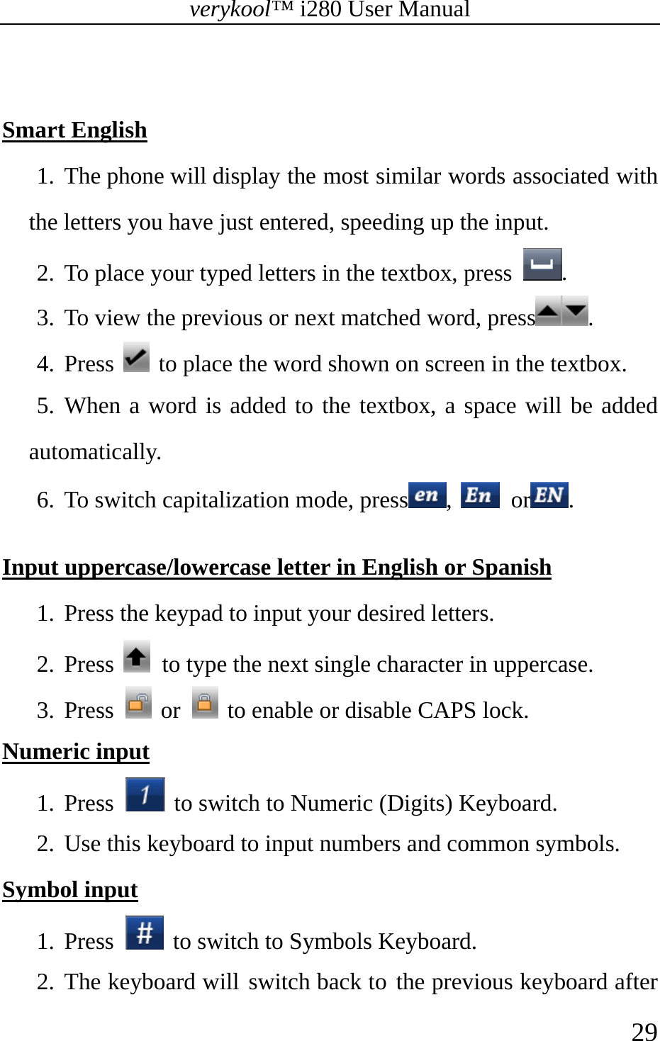 verykool™ i280 User Manual    29   Smart English 1. The phone will display the most similar words associated with the letters you have just entered, speeding up the input. 2. To place your typed letters in the textbox, press  . 3. To view the previous or next matched word, press .  4. Press   to place the word shown on screen in the textbox.   5. When a word is added to the textbox, a space will be added automatically. 6. To switch capitalization mode, press ,   or .  Input uppercase/lowercase letter in English or Spanish 1. Press the keypad to input your desired letters. 2. Press    to type the next single character in uppercase. 3. Press   or    to enable or disable CAPS lock. Numeric input 1. Press   to switch to Numeric (Digits) Keyboard.   2. Use this keyboard to input numbers and common symbols. Symbol input 1. Press   to switch to Symbols Keyboard.  2. The keyboard will switch back to the previous keyboard after 