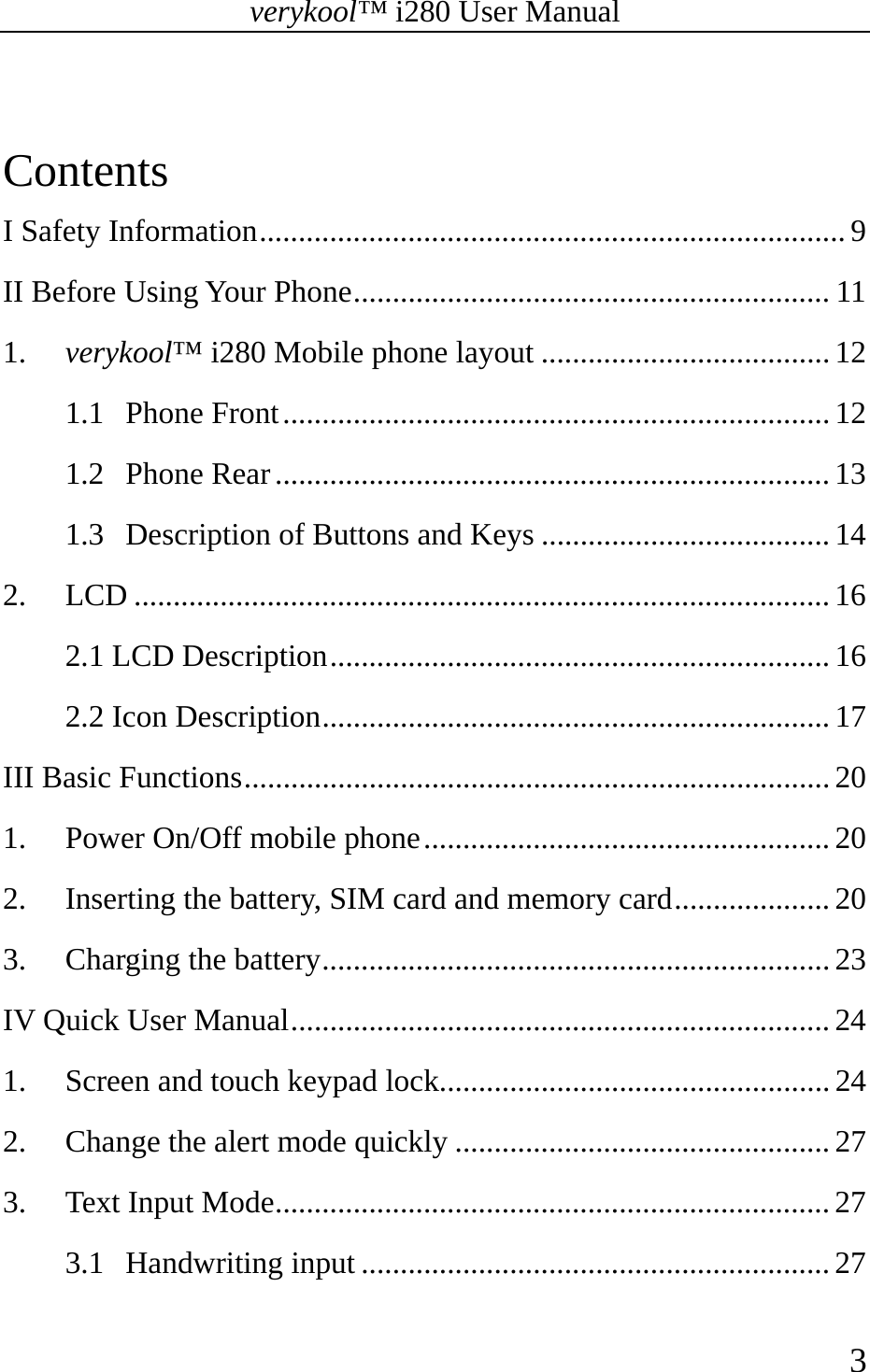 verykool™ i280 User Manual    3   Contents I Safety Information ........................................................................... 9 II Before Using Your Phone ............................................................. 11 1. verykool™ i280 Mobile phone layout ..................................... 12 1.1 Phone Front ...................................................................... 12 1.2 Phone Rear ....................................................................... 13 1.3 Description of Buttons and Keys ..................................... 14 2. LCD ......................................................................................... 16 2.1 LCD Description ................................................................ 16 2.2 Icon Description ................................................................. 17 III Basic Functions ........................................................................... 20 1. Power On/Off mobile phone .................................................... 20 2. Inserting the battery, SIM card and memory card .................... 20 3. Charging the battery ................................................................. 23 IV Quick User Manual ..................................................................... 24 1. Screen and touch keypad lock.................................................. 24 2. Change the alert mode quickly ................................................ 27 3. Text Input Mode ....................................................................... 27 3.1 Handwriting input ............................................................ 27 